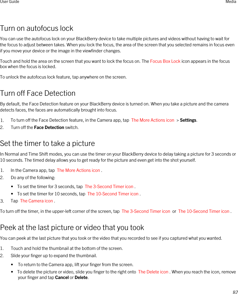 Turn on autofocus lockYou can use the autofocus lock on your BlackBerry device to take multiple pictures and videos without having to wait for the focus to adjust between takes. When you lock the focus, the area of the screen that you selected remains in focus even if you move your device or the image in the viewfinder changes.Touch and hold the area on the screen that you want to lock the focus on. The Focus Box Lock icon appears in the focus box when the focus is locked.To unlock the autofocus lock feature, tap anywhere on the screen.Turn off Face DetectionBy default, the Face Detection feature on your BlackBerry device is turned on. When you take a picture and the camera detects faces, the faces are automatically brought into focus.1. To turn off the Face Detection feature, in the Camera app, tap  The More Actions icon  &gt; Settings.2. Turn off the Face Detection switch.Set the timer to take a pictureIn Normal and Time Shift modes, you can use the timer on your BlackBerry device to delay taking a picture for 3 seconds or 10 seconds. The timed delay allows you to get ready for the picture and even get into the shot yourself.1. In the Camera app, tap  The More Actions icon .2. Do any of the following:•  To set the timer for 3 seconds, tap  The 3-Second Timer icon .•  To set the timer for 10 seconds, tap  The 10-Second Timer icon .3. Tap  The Camera icon .To turn off the timer, in the upper-left corner of the screen, tap  The 3-Second Timer icon  or  The 10-Second Timer icon .Peek at the last picture or video that you tookYou can peek at the last picture that you took or the video that you recorded to see if you captured what you wanted.1. Touch and hold the thumbnail at the bottom of the screen.2. Slide your finger up to expand the thumbnail.• To return to the Camera app, lift your finger from the screen.•  To delete the picture or video, slide you finger to the right onto  The Delete icon . When you reach the icon, remove your finger and tap Cancel or Delete.User Guide Media87