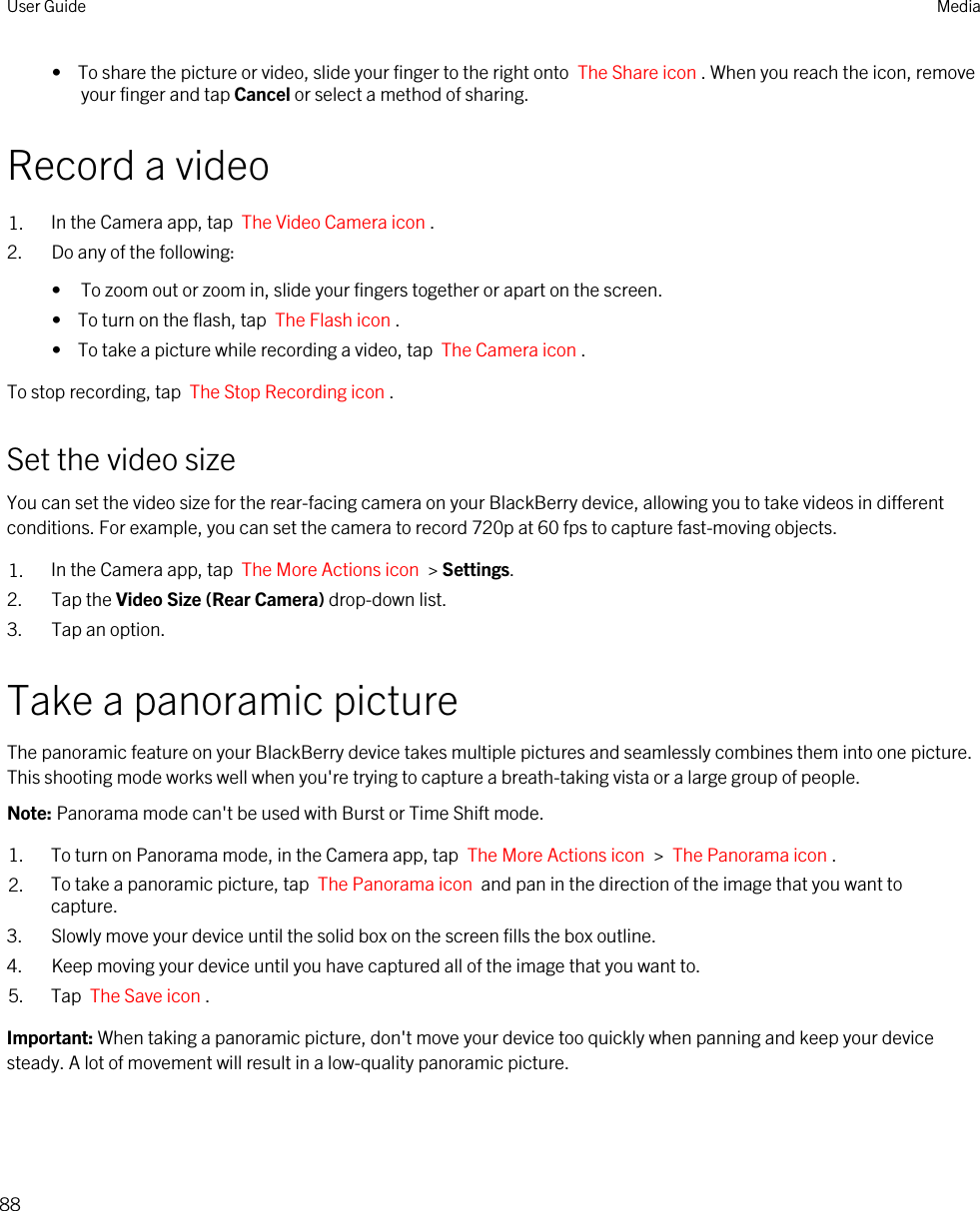 •  To share the picture or video, slide your finger to the right onto  The Share icon . When you reach the icon, remove your finger and tap Cancel or select a method of sharing.Record a video1. In the Camera app, tap  The Video Camera icon .2. Do any of the following:• To zoom out or zoom in, slide your fingers together or apart on the screen.•  To turn on the flash, tap  The Flash icon .•  To take a picture while recording a video, tap  The Camera icon .To stop recording, tap  The Stop Recording icon .Set the video sizeYou can set the video size for the rear-facing camera on your BlackBerry device, allowing you to take videos in different conditions. For example, you can set the camera to record 720p at 60 fps to capture fast-moving objects.1. In the Camera app, tap  The More Actions icon  &gt; Settings.2. Tap the Video Size (Rear Camera) drop-down list.3. Tap an option.Take a panoramic pictureThe panoramic feature on your BlackBerry device takes multiple pictures and seamlessly combines them into one picture. This shooting mode works well when you&apos;re trying to capture a breath-taking vista or a large group of people.Note: Panorama mode can&apos;t be used with Burst or Time Shift mode.1. To turn on Panorama mode, in the Camera app, tap  The More Actions icon  &gt;  The Panorama icon .2. To take a panoramic picture, tap  The Panorama icon  and pan in the direction of the image that you want to capture. 3. Slowly move your device until the solid box on the screen fills the box outline.4. Keep moving your device until you have captured all of the image that you want to.5. Tap  The Save icon .Important: When taking a panoramic picture, don&apos;t move your device too quickly when panning and keep your device steady. A lot of movement will result in a low-quality panoramic picture.User Guide Media88