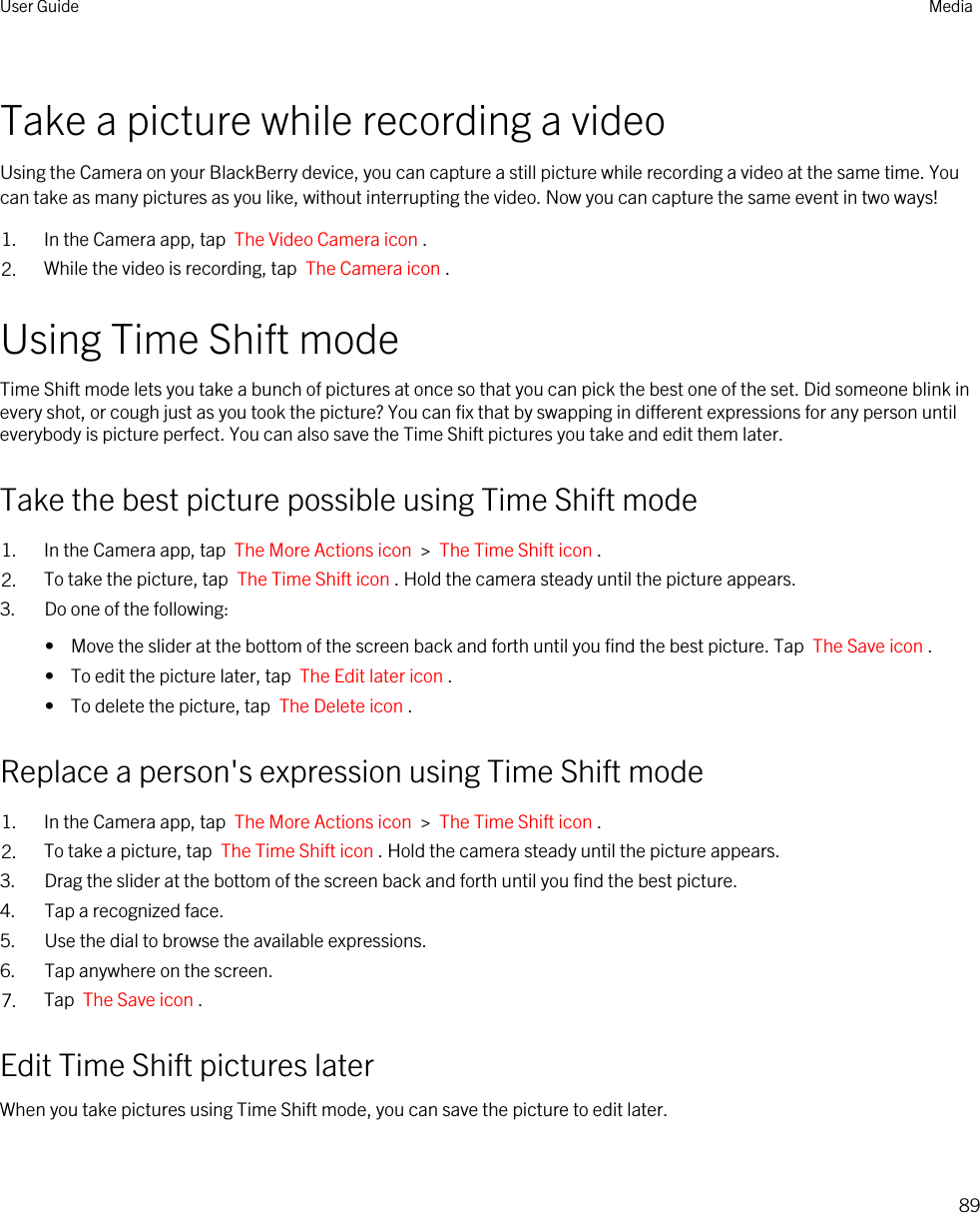 Take a picture while recording a videoUsing the Camera on your BlackBerry device, you can capture a still picture while recording a video at the same time. You can take as many pictures as you like, without interrupting the video. Now you can capture the same event in two ways!1. In the Camera app, tap  The Video Camera icon .2. While the video is recording, tap  The Camera icon .Using Time Shift modeTime Shift mode lets you take a bunch of pictures at once so that you can pick the best one of the set. Did someone blink in every shot, or cough just as you took the picture? You can fix that by swapping in different expressions for any person until everybody is picture perfect. You can also save the Time Shift pictures you take and edit them later.Take the best picture possible using Time Shift mode1. In the Camera app, tap  The More Actions icon  &gt;  The Time Shift icon .2. To take the picture, tap  The Time Shift icon . Hold the camera steady until the picture appears.3. Do one of the following:•  Move the slider at the bottom of the screen back and forth until you find the best picture. Tap  The Save icon .•  To edit the picture later, tap  The Edit later icon .•  To delete the picture, tap  The Delete icon .Replace a person&apos;s expression using Time Shift mode1. In the Camera app, tap  The More Actions icon  &gt;  The Time Shift icon .2. To take a picture, tap  The Time Shift icon . Hold the camera steady until the picture appears.3. Drag the slider at the bottom of the screen back and forth until you find the best picture.4. Tap a recognized face.5. Use the dial to browse the available expressions.6. Tap anywhere on the screen.7. Tap  The Save icon .Edit Time Shift pictures laterWhen you take pictures using Time Shift mode, you can save the picture to edit later.User Guide Media89