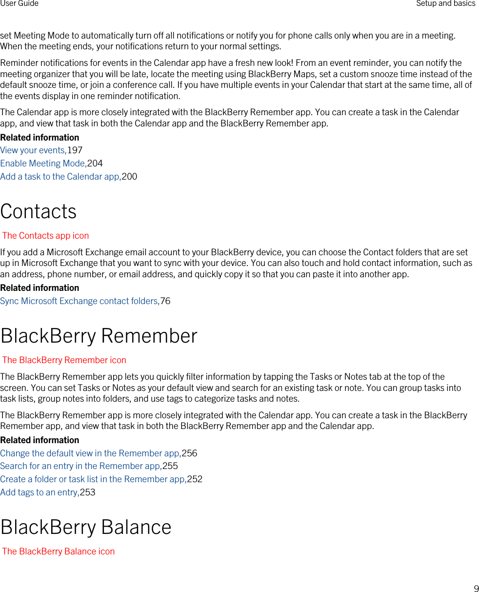 set Meeting Mode to automatically turn off all notifications or notify you for phone calls only when you are in a meeting. When the meeting ends, your notifications return to your normal settings.Reminder notifications for events in the Calendar app have a fresh new look! From an event reminder, you can notify the meeting organizer that you will be late, locate the meeting using BlackBerry Maps, set a custom snooze time instead of the default snooze time, or join a conference call. If you have multiple events in your Calendar that start at the same time, all of the events display in one reminder notification.The Calendar app is more closely integrated with the BlackBerry Remember app. You can create a task in the Calendar app, and view that task in both the Calendar app and the BlackBerry Remember app.Related informationView your events,197Enable Meeting Mode,204Add a task to the Calendar app,200ContactsThe Contacts app iconIf you add a Microsoft Exchange email account to your BlackBerry device, you can choose the Contact folders that are set up in Microsoft Exchange that you want to sync with your device. You can also touch and hold contact information, such as an address, phone number, or email address, and quickly copy it so that you can paste it into another app.Related informationSync Microsoft Exchange contact folders,76BlackBerry RememberThe BlackBerry Remember iconThe BlackBerry Remember app lets you quickly filter information by tapping the Tasks or Notes tab at the top of the screen. You can set Tasks or Notes as your default view and search for an existing task or note. You can group tasks into task lists, group notes into folders, and use tags to categorize tasks and notes.The BlackBerry Remember app is more closely integrated with the Calendar app. You can create a task in the BlackBerry Remember app, and view that task in both the BlackBerry Remember app and the Calendar app.Related informationChange the default view in the Remember app,256Search for an entry in the Remember app,255Create a folder or task list in the Remember app,252Add tags to an entry,253BlackBerry BalanceThe BlackBerry Balance iconUser Guide Setup and basics9