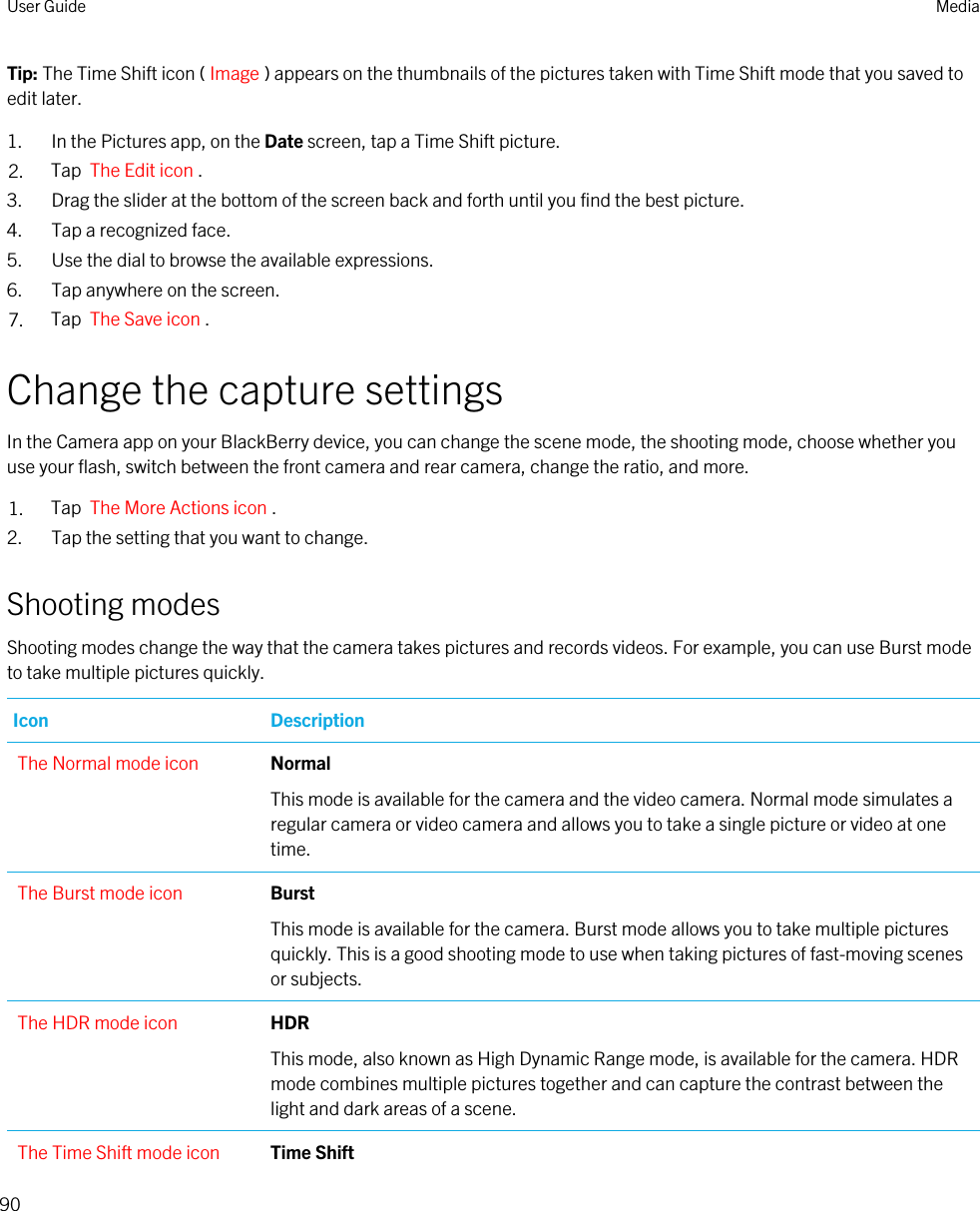 Tip: The Time Shift icon ( Image ) appears on the thumbnails of the pictures taken with Time Shift mode that you saved to edit later.1. In the Pictures app, on the Date screen, tap a Time Shift picture.2. Tap  The Edit icon .3. Drag the slider at the bottom of the screen back and forth until you find the best picture.4. Tap a recognized face.5. Use the dial to browse the available expressions.6. Tap anywhere on the screen.7. Tap  The Save icon .Change the capture settingsIn the Camera app on your BlackBerry device, you can change the scene mode, the shooting mode, choose whether you use your flash, switch between the front camera and rear camera, change the ratio, and more.1. Tap  The More Actions icon .2. Tap the setting that you want to change.Shooting modesShooting modes change the way that the camera takes pictures and records videos. For example, you can use Burst mode to take multiple pictures quickly.Icon DescriptionThe Normal mode icon Normal This mode is available for the camera and the video camera. Normal mode simulates a regular camera or video camera and allows you to take a single picture or video at one time.The Burst mode icon BurstThis mode is available for the camera. Burst mode allows you to take multiple pictures quickly. This is a good shooting mode to use when taking pictures of fast-moving scenes or subjects.The HDR mode icon HDRThis mode, also known as High Dynamic Range mode, is available for the camera. HDR mode combines multiple pictures together and can capture the contrast between the light and dark areas of a scene.The Time Shift mode icon Time ShiftUser Guide Media90