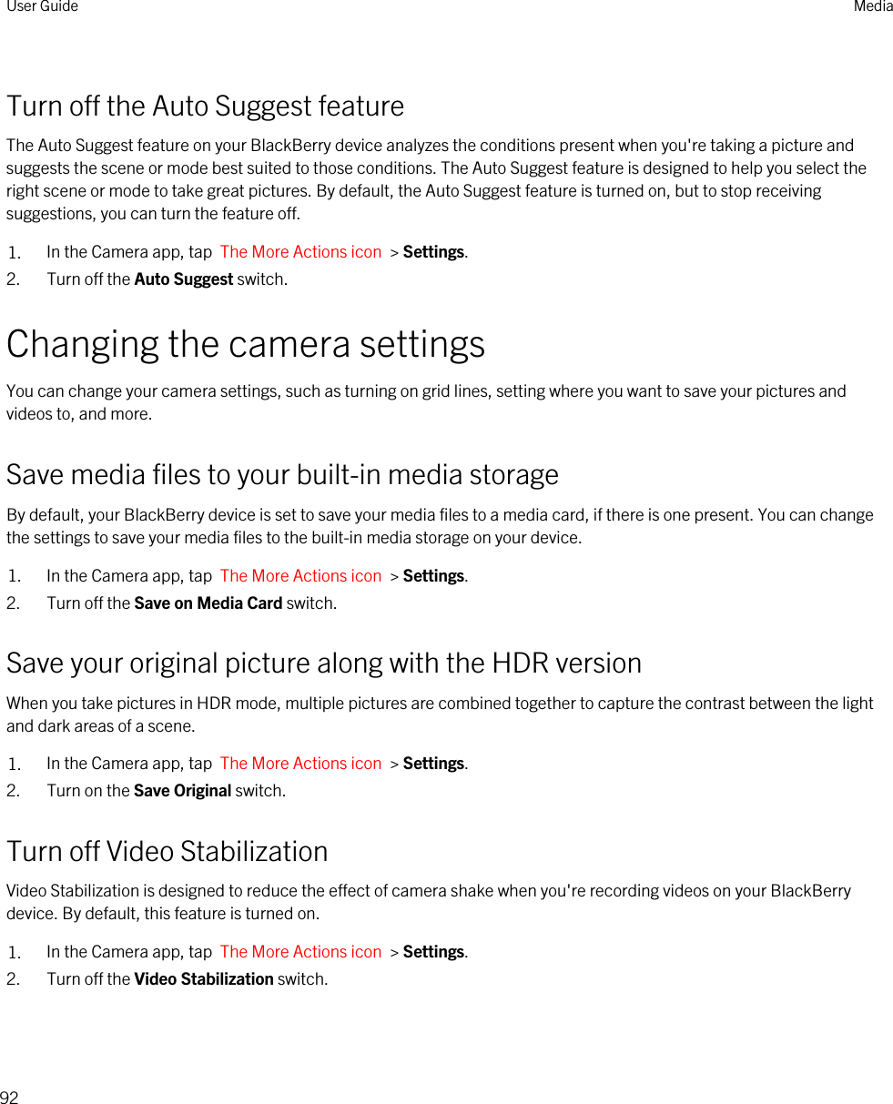 Turn off the Auto Suggest featureThe Auto Suggest feature on your BlackBerry device analyzes the conditions present when you&apos;re taking a picture and suggests the scene or mode best suited to those conditions. The Auto Suggest feature is designed to help you select the right scene or mode to take great pictures. By default, the Auto Suggest feature is turned on, but to stop receiving suggestions, you can turn the feature off.1. In the Camera app, tap  The More Actions icon  &gt; Settings.2. Turn off the Auto Suggest switch.Changing the camera settingsYou can change your camera settings, such as turning on grid lines, setting where you want to save your pictures and videos to, and more.Save media files to your built-in media storageBy default, your BlackBerry device is set to save your media files to a media card, if there is one present. You can change the settings to save your media files to the built-in media storage on your device.1. In the Camera app, tap  The More Actions icon  &gt; Settings.2. Turn off the Save on Media Card switch.Save your original picture along with the HDR versionWhen you take pictures in HDR mode, multiple pictures are combined together to capture the contrast between the light and dark areas of a scene.1. In the Camera app, tap  The More Actions icon  &gt; Settings.2. Turn on the Save Original switch.Turn off Video StabilizationVideo Stabilization is designed to reduce the effect of camera shake when you&apos;re recording videos on your BlackBerry device. By default, this feature is turned on.1. In the Camera app, tap  The More Actions icon  &gt; Settings.2. Turn off the Video Stabilization switch.User Guide Media92