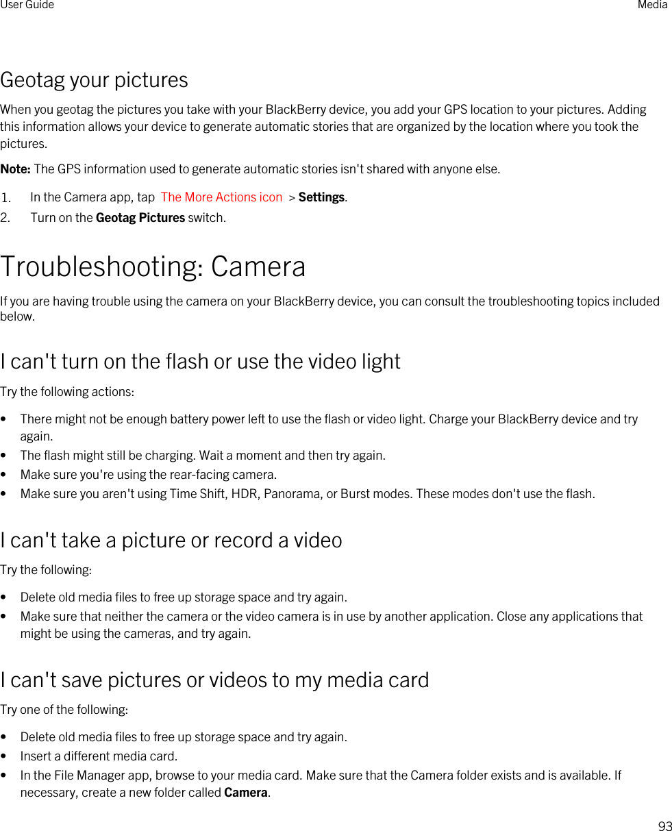 Geotag your picturesWhen you geotag the pictures you take with your BlackBerry device, you add your GPS location to your pictures. Adding this information allows your device to generate automatic stories that are organized by the location where you took the pictures.Note: The GPS information used to generate automatic stories isn&apos;t shared with anyone else.1. In the Camera app, tap  The More Actions icon  &gt; Settings.2. Turn on the Geotag Pictures switch.Troubleshooting: CameraIf you are having trouble using the camera on your BlackBerry device, you can consult the troubleshooting topics included below.I can&apos;t turn on the flash or use the video lightTry the following actions:• There might not be enough battery power left to use the flash or video light. Charge your BlackBerry device and try again.• The flash might still be charging. Wait a moment and then try again.• Make sure you&apos;re using the rear-facing camera.• Make sure you aren&apos;t using Time Shift, HDR, Panorama, or Burst modes. These modes don&apos;t use the flash.I can&apos;t take a picture or record a videoTry the following:• Delete old media files to free up storage space and try again.• Make sure that neither the camera or the video camera is in use by another application. Close any applications that might be using the cameras, and try again.I can&apos;t save pictures or videos to my media cardTry one of the following:• Delete old media files to free up storage space and try again.• Insert a different media card.• In the File Manager app, browse to your media card. Make sure that the Camera folder exists and is available. If necessary, create a new folder called Camera.User Guide Media93