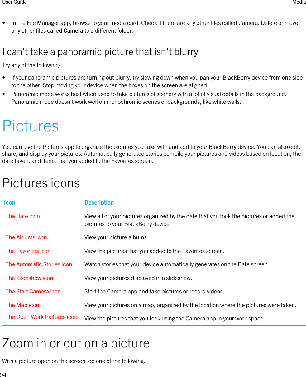 • In the File Manager app, browse to your media card. Check if there are any other files called Camera. Delete or move any other files called Camera to a different folder.I can&apos;t take a panoramic picture that isn&apos;t blurryTry any of the following:• If your panoramic pictures are turning out blurry, try slowing down when you pan your BlackBerry device from one side to the other. Stop moving your device when the boxes on the screen are aligned.• Panoramic mode works best when used to take pictures of scenery with a lot of visual details in the background. Panoramic mode doesn&apos;t work well on monochromic scenes or backgrounds, like white walls.PicturesYou can use the Pictures app to organize the pictures you take with and add to your BlackBerry device. You can also edit, share, and display your pictures. Automatically generated stories compile your pictures and videos based on location, the date taken, and items that you added to the Favorites screen.Pictures iconsIcon DescriptionThe Date icon View all of your pictures organized by the date that you took the pictures or added the pictures to your BlackBerry device.The Albums icon View your picture albums.The Favorites icon View the pictures that you added to the Favorites screen.The Automatic Stories icon Watch stories that your device automatically generates on the Date screen.The Slideshow icon View your pictures displayed in a slideshow.The Start Camera icon Start the Camera app and take pictures or record videos.The Map icon View your pictures on a map, organized by the location where the pictures were taken.The Open Work Pictures icon View the pictures that you took using the Camera app in your work space.Zoom in or out on a pictureWith a picture open on the screen, do one of the following:User Guide Media94