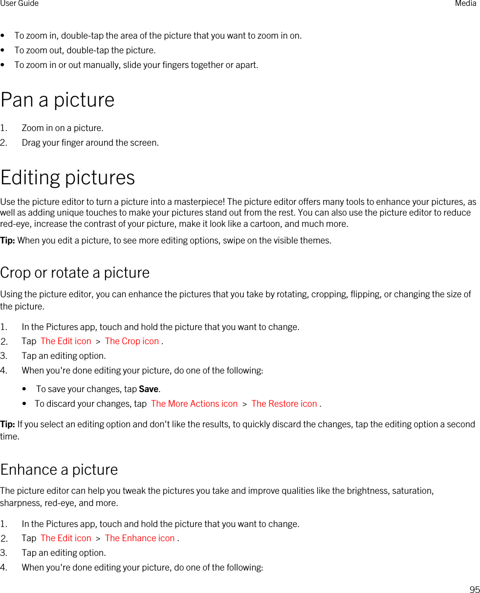 • To zoom in, double-tap the area of the picture that you want to zoom in on.• To zoom out, double-tap the picture.• To zoom in or out manually, slide your fingers together or apart.Pan a picture1. Zoom in on a picture.2. Drag your finger around the screen.Editing picturesUse the picture editor to turn a picture into a masterpiece! The picture editor offers many tools to enhance your pictures, as well as adding unique touches to make your pictures stand out from the rest. You can also use the picture editor to reduce red-eye, increase the contrast of your picture, make it look like a cartoon, and much more.Tip: When you edit a picture, to see more editing options, swipe on the visible themes.Crop or rotate a pictureUsing the picture editor, you can enhance the pictures that you take by rotating, cropping, flipping, or changing the size of the picture.1. In the Pictures app, touch and hold the picture that you want to change.2. Tap  The Edit icon  &gt;  The Crop icon .3. Tap an editing option.4. When you&apos;re done editing your picture, do one of the following:• To save your changes, tap Save.•  To discard your changes, tap  The More Actions icon  &gt;  The Restore icon .Tip: If you select an editing option and don&apos;t like the results, to quickly discard the changes, tap the editing option a second time.Enhance a pictureThe picture editor can help you tweak the pictures you take and improve qualities like the brightness, saturation, sharpness, red-eye, and more.1. In the Pictures app, touch and hold the picture that you want to change.2. Tap  The Edit icon  &gt;  The Enhance icon .3. Tap an editing option.4. When you&apos;re done editing your picture, do one of the following:User Guide Media95