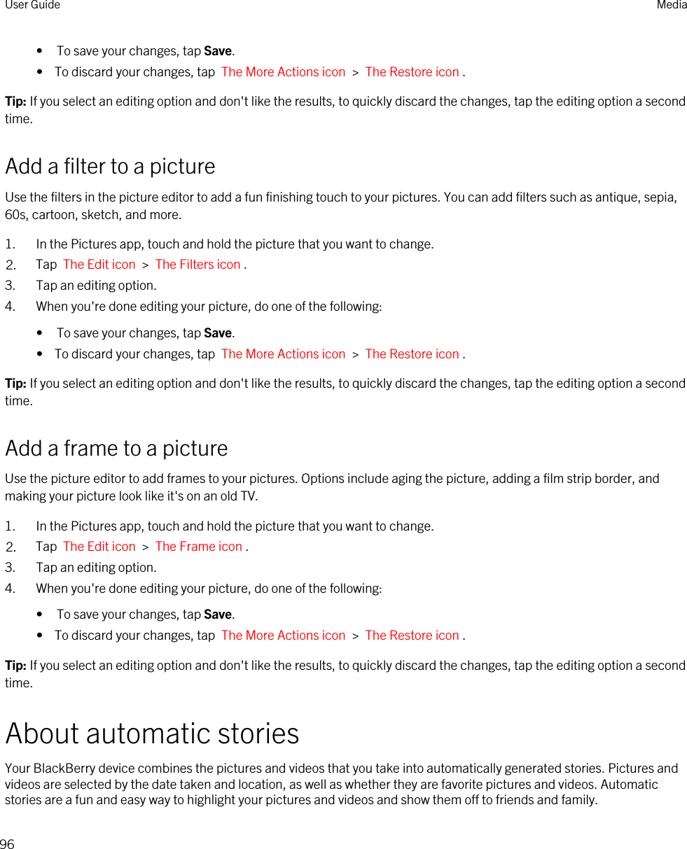 • To save your changes, tap Save.•  To discard your changes, tap  The More Actions icon  &gt;  The Restore icon .Tip: If you select an editing option and don&apos;t like the results, to quickly discard the changes, tap the editing option a second time.Add a filter to a pictureUse the filters in the picture editor to add a fun finishing touch to your pictures. You can add filters such as antique, sepia, 60s, cartoon, sketch, and more.1. In the Pictures app, touch and hold the picture that you want to change.2. Tap  The Edit icon  &gt;  The Filters icon .3. Tap an editing option.4. When you&apos;re done editing your picture, do one of the following:• To save your changes, tap Save.•  To discard your changes, tap  The More Actions icon  &gt;  The Restore icon .Tip: If you select an editing option and don&apos;t like the results, to quickly discard the changes, tap the editing option a second time.Add a frame to a pictureUse the picture editor to add frames to your pictures. Options include aging the picture, adding a film strip border, and making your picture look like it&apos;s on an old TV.1. In the Pictures app, touch and hold the picture that you want to change.2. Tap  The Edit icon  &gt;  The Frame icon .3. Tap an editing option.4. When you&apos;re done editing your picture, do one of the following:• To save your changes, tap Save.•  To discard your changes, tap  The More Actions icon  &gt;  The Restore icon .Tip: If you select an editing option and don&apos;t like the results, to quickly discard the changes, tap the editing option a second time.About automatic storiesYour BlackBerry device combines the pictures and videos that you take into automatically generated stories. Pictures and videos are selected by the date taken and location, as well as whether they are favorite pictures and videos. Automatic stories are a fun and easy way to highlight your pictures and videos and show them off to friends and family.User Guide Media96