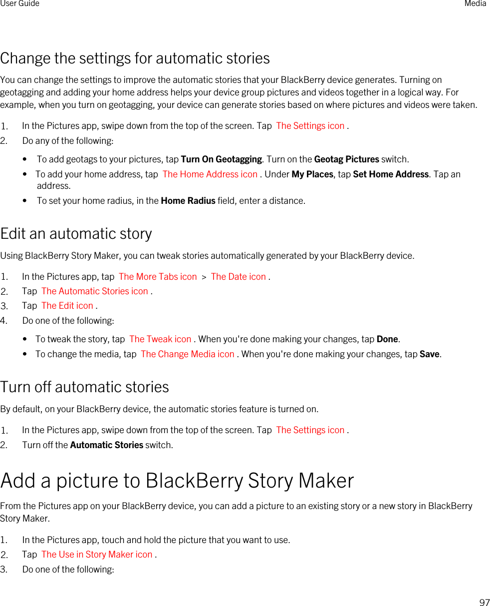 Change the settings for automatic storiesYou can change the settings to improve the automatic stories that your BlackBerry device generates. Turning on geotagging and adding your home address helps your device group pictures and videos together in a logical way. For example, when you turn on geotagging, your device can generate stories based on where pictures and videos were taken.1. In the Pictures app, swipe down from the top of the screen. Tap  The Settings icon .2. Do any of the following:• To add geotags to your pictures, tap Turn On Geotagging. Turn on the Geotag Pictures switch.•  To add your home address, tap  The Home Address icon . Under My Places, tap Set Home Address. Tap an address.• To set your home radius, in the Home Radius field, enter a distance.Edit an automatic storyUsing BlackBerry Story Maker, you can tweak stories automatically generated by your BlackBerry device.1. In the Pictures app, tap  The More Tabs icon  &gt;  The Date icon .2. Tap  The Automatic Stories icon .3. Tap  The Edit icon .4. Do one of the following:•  To tweak the story, tap  The Tweak icon . When you&apos;re done making your changes, tap Done.•  To change the media, tap  The Change Media icon . When you&apos;re done making your changes, tap Save.Turn off automatic storiesBy default, on your BlackBerry device, the automatic stories feature is turned on.1. In the Pictures app, swipe down from the top of the screen. Tap  The Settings icon .2. Turn off the Automatic Stories switch.Add a picture to BlackBerry Story MakerFrom the Pictures app on your BlackBerry device, you can add a picture to an existing story or a new story in BlackBerry Story Maker.1. In the Pictures app, touch and hold the picture that you want to use.2. Tap  The Use in Story Maker icon .3. Do one of the following:User Guide Media97