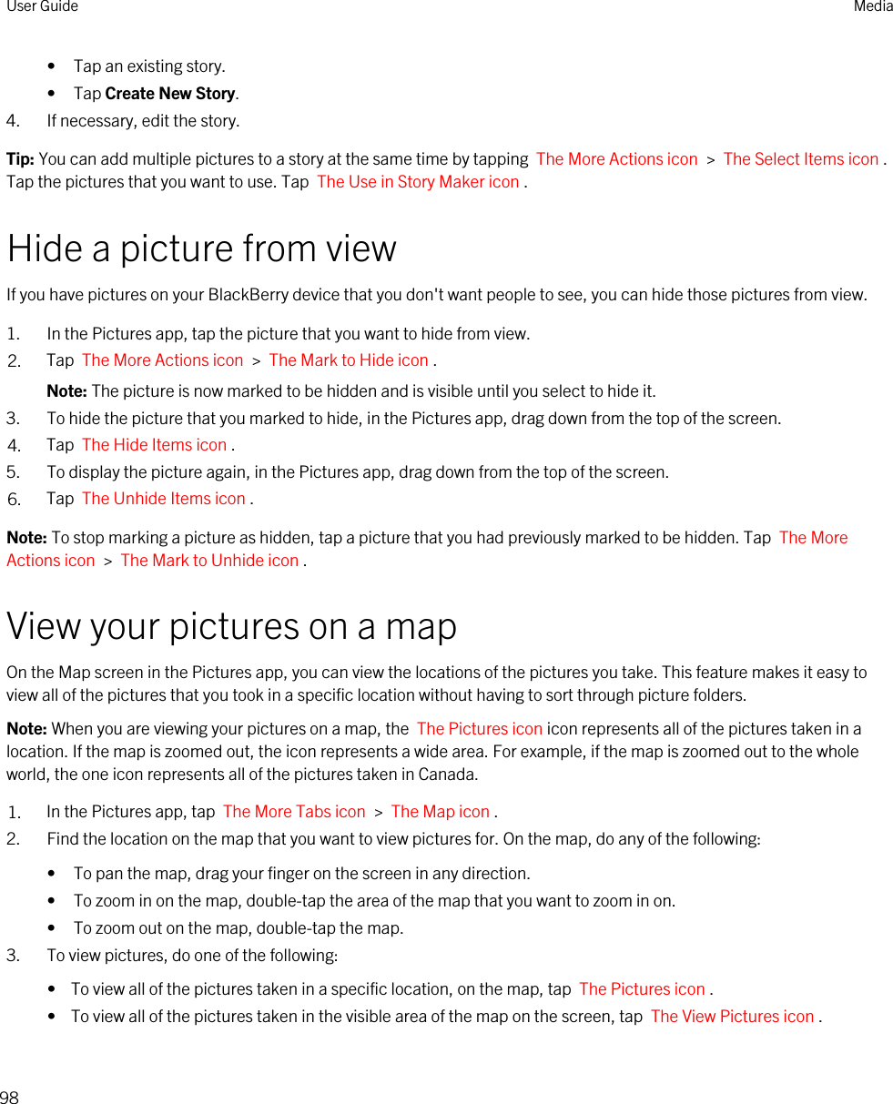 • Tap an existing story.• Tap Create New Story.4. If necessary, edit the story.Tip: You can add multiple pictures to a story at the same time by tapping  The More Actions icon  &gt;  The Select Items icon . Tap the pictures that you want to use. Tap  The Use in Story Maker icon .Hide a picture from viewIf you have pictures on your BlackBerry device that you don&apos;t want people to see, you can hide those pictures from view.1. In the Pictures app, tap the picture that you want to hide from view.2. Tap  The More Actions icon  &gt;  The Mark to Hide icon .Note: The picture is now marked to be hidden and is visible until you select to hide it.3. To hide the picture that you marked to hide, in the Pictures app, drag down from the top of the screen.4. Tap  The Hide Items icon .5. To display the picture again, in the Pictures app, drag down from the top of the screen.6. Tap  The Unhide Items icon .Note: To stop marking a picture as hidden, tap a picture that you had previously marked to be hidden. Tap  The More Actions icon  &gt;  The Mark to Unhide icon .View your pictures on a mapOn the Map screen in the Pictures app, you can view the locations of the pictures you take. This feature makes it easy to view all of the pictures that you took in a specific location without having to sort through picture folders.Note: When you are viewing your pictures on a map, the  The Pictures icon icon represents all of the pictures taken in a location. If the map is zoomed out, the icon represents a wide area. For example, if the map is zoomed out to the whole world, the one icon represents all of the pictures taken in Canada.1. In the Pictures app, tap  The More Tabs icon  &gt;  The Map icon .2. Find the location on the map that you want to view pictures for. On the map, do any of the following:• To pan the map, drag your finger on the screen in any direction.• To zoom in on the map, double-tap the area of the map that you want to zoom in on.• To zoom out on the map, double-tap the map.3. To view pictures, do one of the following:•  To view all of the pictures taken in a specific location, on the map, tap  The Pictures icon .•  To view all of the pictures taken in the visible area of the map on the screen, tap  The View Pictures icon .User Guide Media98