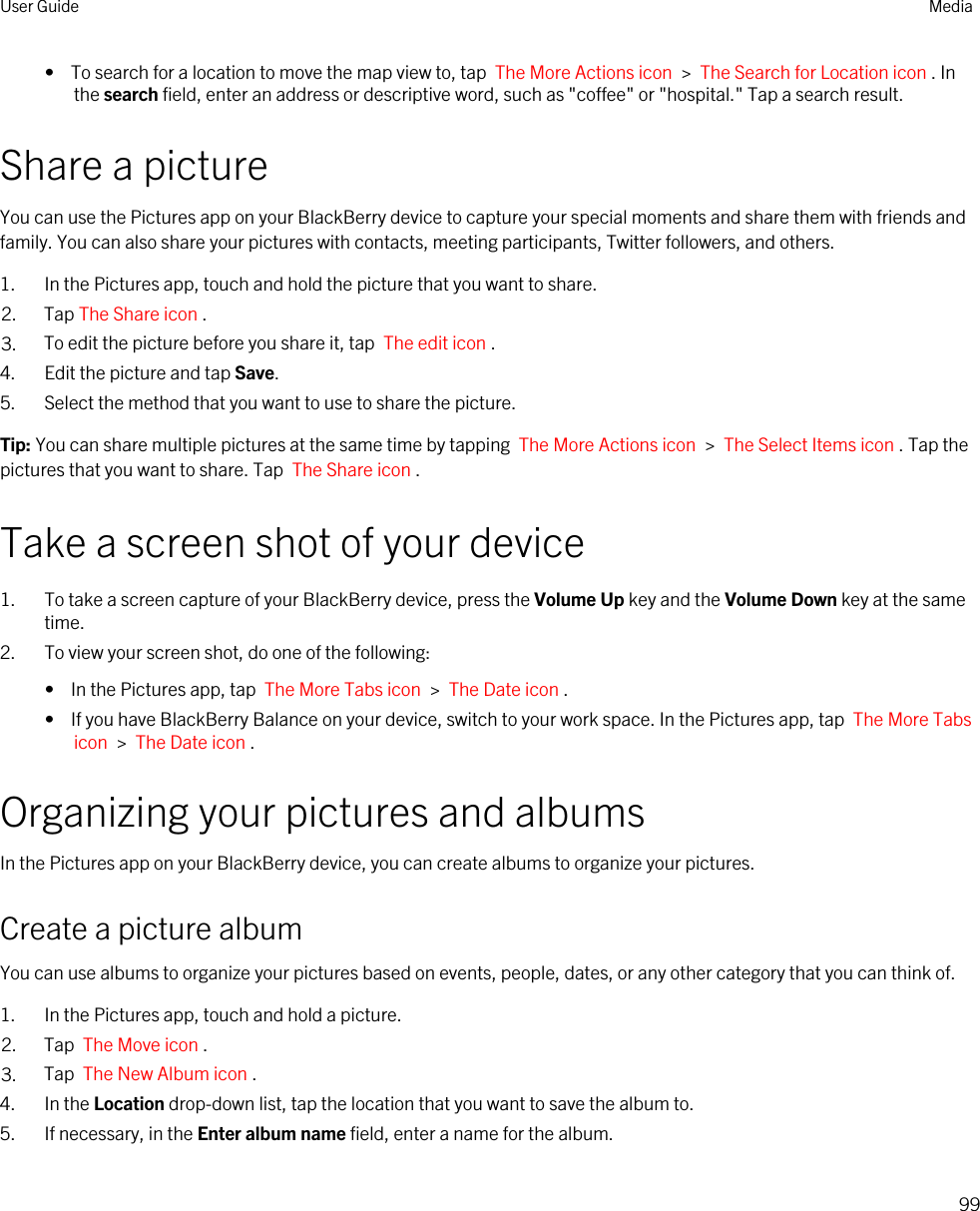 •  To search for a location to move the map view to, tap  The More Actions icon  &gt;  The Search for Location icon . In the search field, enter an address or descriptive word, such as &quot;coffee&quot; or &quot;hospital.&quot; Tap a search result.Share a pictureYou can use the Pictures app on your BlackBerry device to capture your special moments and share them with friends and family. You can also share your pictures with contacts, meeting participants, Twitter followers, and others.1. In the Pictures app, touch and hold the picture that you want to share.2. Tap The Share icon .3. To edit the picture before you share it, tap  The edit icon .4. Edit the picture and tap Save.5. Select the method that you want to use to share the picture.Tip: You can share multiple pictures at the same time by tapping  The More Actions icon  &gt;  The Select Items icon . Tap the pictures that you want to share. Tap  The Share icon .Take a screen shot of your device1. To take a screen capture of your BlackBerry device, press the Volume Up key and the Volume Down key at the same time.2. To view your screen shot, do one of the following:•  In the Pictures app, tap  The More Tabs icon  &gt;  The Date icon .•  If you have BlackBerry Balance on your device, switch to your work space. In the Pictures app, tap  The More Tabs icon  &gt;  The Date icon .Organizing your pictures and albumsIn the Pictures app on your BlackBerry device, you can create albums to organize your pictures.Create a picture albumYou can use albums to organize your pictures based on events, people, dates, or any other category that you can think of.1. In the Pictures app, touch and hold a picture.2. Tap  The Move icon .3. Tap  The New Album icon .4. In the Location drop-down list, tap the location that you want to save the album to.5. If necessary, in the Enter album name field, enter a name for the album.User Guide Media99
