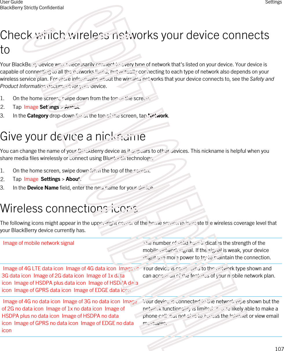 Check which wireless networks your device connects toYour BlackBerry device won&apos;t necessarily connect to every type of network that&apos;s listed on your device. Your device is capable of connecting to all the networks listed, but actually connecting to each type of network also depends on your wireless service plan. For more information about the wireless networks that your device connects to, see the Safety and Product Information document for your device.1. On the home screen, swipe down from the top of the screen.2. Tap  Image Settings &gt; About.3. In the Category drop-down list at the top of the screen, tap Network.Give your device a nicknameYou can change the name of your BlackBerry device as it appears to other devices. This nickname is helpful when you share media files wirelessly or connect using Bluetooth technology.1. On the home screen, swipe down from the top of the screen.2. Tap  Image  Settings &gt; About.3. In the Device Name field, enter the new name for your device.Wireless connections iconsThe following icons might appear in the upper-right corner of the home screen to indicate the wireless coverage level that your BlackBerry device currently has.Image of mobile network signal The number of solid bars indicates the strength of the mobile network signal. If the signal is weak, your device might use more power to try to maintain the connection.Image of 4G LTE data icon Image of 4G data icon Image of 3G data icon Image of 2G data icon Image of 1x data icon Image of HSDPA plus data icon Image of HSDPA data icon Image of GPRS data icon Image of EDGE data iconYour device is connected to the network type shown and can access all of the features of your mobile network plan.Image of 4G no data icon Image of 3G no data icon Image of 2G no data icon Image of 1x no data icon Image of HSDPA plus no data icon Image of HSDPA no data icon Image of GPRS no data icon Image of EDGE no data iconYour device is connected to the network type shown but the network functionality is limited. You&apos;re likely able to make a phone call, but not able to access the Internet or view email messages.User GuideBlackBerry Strictly ConfidentialSettings107STRICTLY CONFIDENTIAL