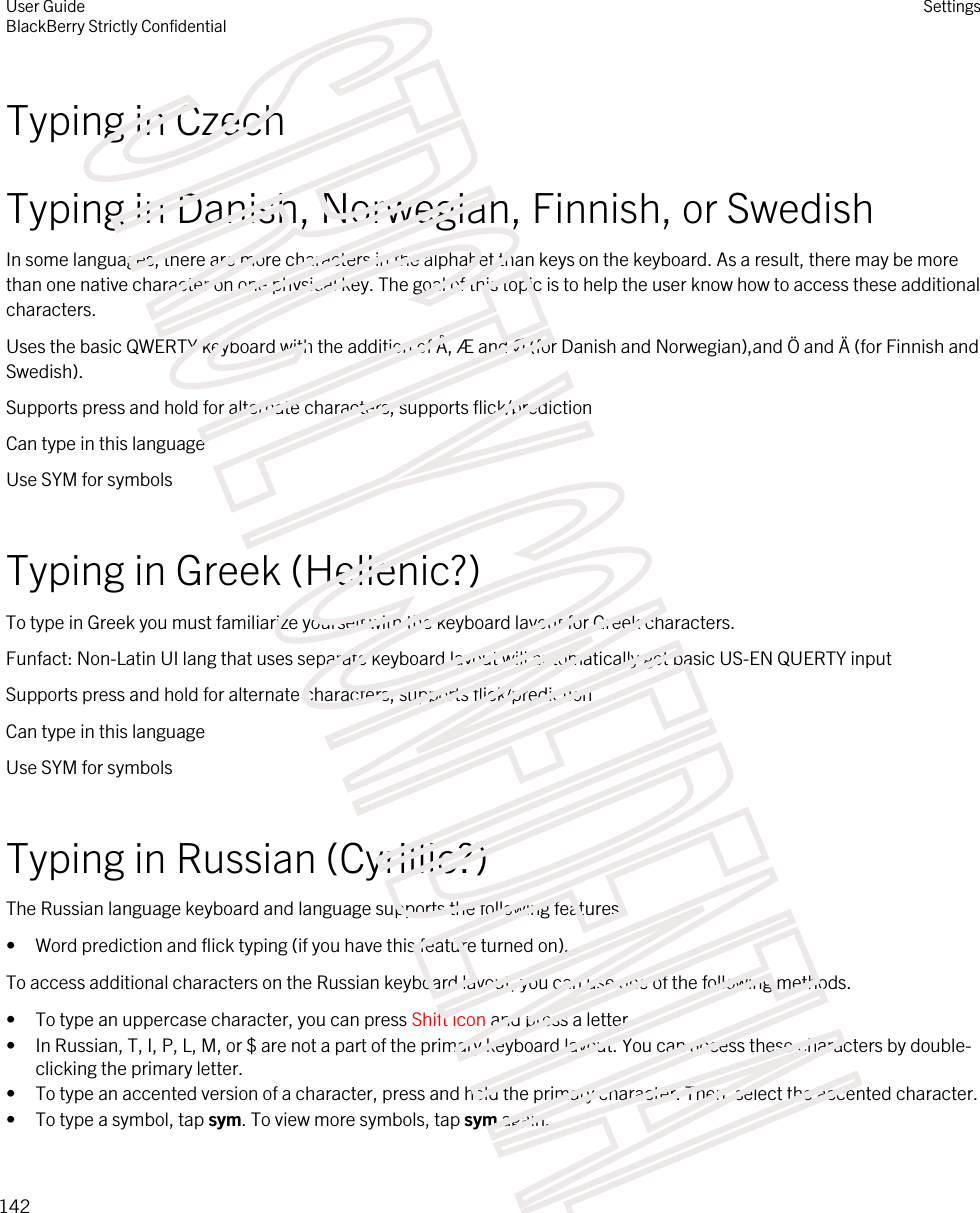 Typing in CzechTyping in Danish, Norwegian, Finnish, or SwedishIn some languages, there are more characters in the alphabet than keys on the keyboard. As a result, there may be more than one native character on one physical key. The goal of this topic is to help the user know how to access these additional characters.Uses the basic QWERTY keyboard with the addition of Å, Æ and Ø (for Danish and Norwegian),and Ö and Ä (for Finnish and Swedish).Supports press and hold for alternate characters, supports flick/predictionCan type in this languageUse SYM for symbolsTyping in Greek (Hellenic?)To type in Greek you must familiarize yourself with the keyboard layout for Greek characters.Funfact: Non-Latin UI lang that uses separate keyboard layout will automatically get basic US-EN QUERTY inputSupports press and hold for alternate characters, supports flick/predictionCan type in this languageUse SYM for symbolsTyping in Russian (Cyrillic?)The Russian language keyboard and language supports the following features:• Word prediction and flick typing (if you have this feature turned on).To access additional characters on the Russian keyboard layout, you can use one of the following methods.• To type an uppercase character, you can press Shift icon and press a letter.• In Russian, T, I, P, L, M, or $ are not a part of the primary keyboard layout. You can access these characters by double-clicking the primary letter.• To type an accented version of a character, press and hold the primary character. Then, select the accented character.• To type a symbol, tap sym. To view more symbols, tap sym again.User GuideBlackBerry Strictly ConfidentialSettings142STRICTLY CONFIDENTIAL