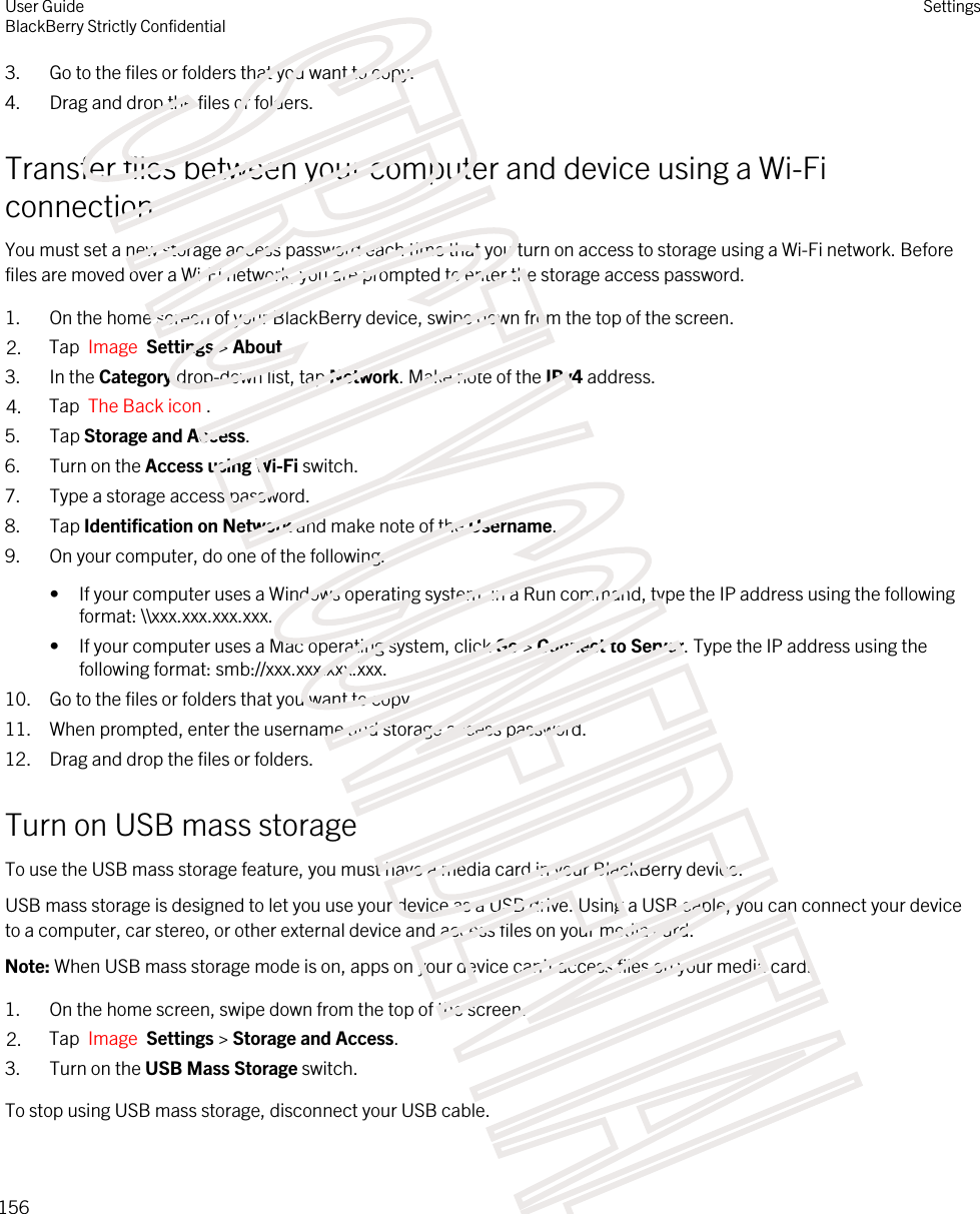 3. Go to the files or folders that you want to copy.4. Drag and drop the files or folders.Transfer files between your computer and device using a Wi-Fi connectionYou must set a new storage access password each time that you turn on access to storage using a Wi-Fi network. Before files are moved over a Wi-Fi network, you are prompted to enter the storage access password.1. On the home screen of your BlackBerry device, swipe down from the top of the screen.2. Tap  Image  Settings &gt; About. 3. In the Category drop-down list, tap Network. Make note of the IPv4 address.4. Tap  The Back icon .5. Tap Storage and Access.6. Turn on the Access using Wi-Fi switch.7. Type a storage access password.8. Tap Identification on Network and make note of the Username.9. On your computer, do one of the following:• If your computer uses a Windows operating system, in a Run command, type the IP address using the following format: \\xxx.xxx.xxx.xxx.• If your computer uses a Mac operating system, click Go &gt; Connect to Server. Type the IP address using the following format: smb://xxx.xxx.xxx.xxx.10. Go to the files or folders that you want to copy.11. When prompted, enter the username and storage access password.12. Drag and drop the files or folders.Turn on USB mass storageTo use the USB mass storage feature, you must have a media card in your BlackBerry device.USB mass storage is designed to let you use your device as a USB drive. Using a USB cable, you can connect your device to a computer, car stereo, or other external device and access files on your media card.Note: When USB mass storage mode is on, apps on your device can&apos;t access files on your media card.1. On the home screen, swipe down from the top of the screen.2. Tap  Image  Settings &gt; Storage and Access.3. Turn on the USB Mass Storage switch.To stop using USB mass storage, disconnect your USB cable.User GuideBlackBerry Strictly ConfidentialSettings156STRICTLY CONFIDENTIAL