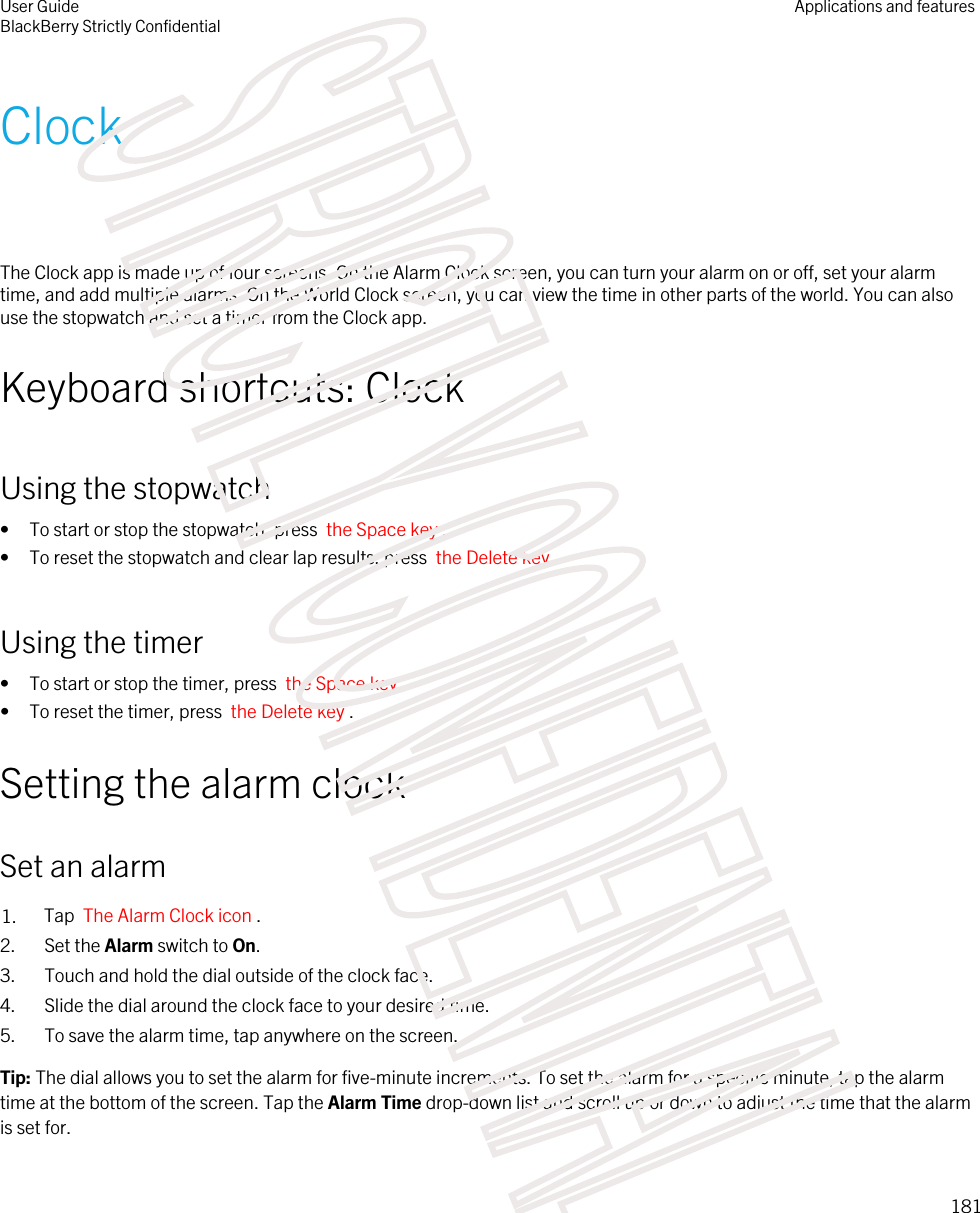 ClockThe Clock app is made up of four screens. On the Alarm Clock screen, you can turn your alarm on or off, set your alarm time, and add multiple alarms. On the World Clock screen, you can view the time in other parts of the world. You can also use the stopwatch and set a timer from the Clock app.Keyboard shortcuts: ClockUsing the stopwatch• To start or stop the stopwatch, press  the Space key .• To reset the stopwatch and clear lap results, press  the Delete key .Using the timer• To start or stop the timer, press  the Space key .• To reset the timer, press  the Delete key .Setting the alarm clockSet an alarm1. Tap  The Alarm Clock icon .2. Set the Alarm switch to On.3. Touch and hold the dial outside of the clock face.4. Slide the dial around the clock face to your desired time.5. To save the alarm time, tap anywhere on the screen.Tip: The dial allows you to set the alarm for five-minute increments. To set the alarm for a specific minute, tap the alarm time at the bottom of the screen. Tap the Alarm Time drop-down list and scroll up or down to adjust the time that the alarm is set for.User GuideBlackBerry Strictly ConfidentialApplications and features181STRICTLY CONFIDENTIAL