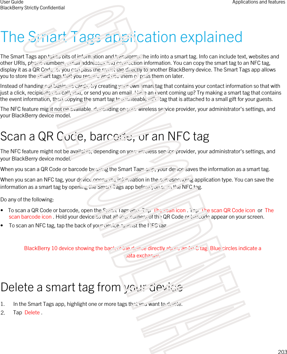 The Smart Tags application explainedThe Smart Tags app takes bits of information and transforms the info into a smart tag. Info can include text, websites and other URIs, phone numbers, email addresses and connection information. You can copy the smart tag to an NFC tag, display it as a QR Code, or you can pass the smart tag directly to another BlackBerry device. The Smart Tags app allows you to store the smart tags that you receive and use them or pass them on later.Instead of handing out business cards, try creating your own smart tag that contains your contact information so that with just a click, recipients can call, text, or send you an email. Have an event coming up? Try making a smart tag that contains the event information, then copying the smart tag to a writeable NFC tag that is attached to a small gift for your guests.The NFC feature might not be available, depending on your wireless service provider, your administrator&apos;s settings, and your BlackBerry device model.Scan a QR Code, barcode, or an NFC tagThe NFC feature might not be available, depending on your wireless service provider, your administrator&apos;s settings, and your BlackBerry device model.When you scan a QR Code or barcode by using the Smart Tags app, your device saves the information as a smart tag.When you scan an NFC tag, your device opens the information in the corresponding application type. You can save the information as a smart tag by opening the Smart Tags app before you scan the NFC tag.Do any of the following:•  To scan a QR Code or barcode, open the Smart Tags app. Tap  The scan icon . Tap  The scan QR Code icon  or  The scan barcode icon . Hold your device so that all four corners of the QR Code or barcode appear on your screen.• To scan an NFC tag, tap the back of your device against the NFC tag. BlackBerry 10 device showing the back of the device directly above an NFC tag. Blue circles indicate a data exchange. Delete a smart tag from your device1. In the Smart Tags app, highlight one or more tags that you want to delete.2. Tap  Delete .User GuideBlackBerry Strictly ConfidentialApplications and features203STRICTLY CONFIDENTIAL