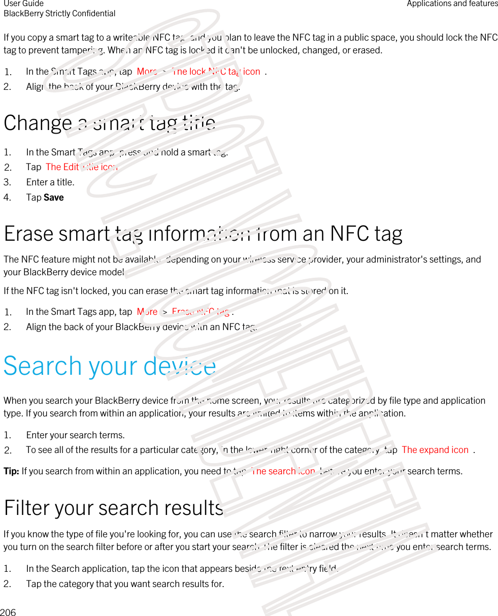 If you copy a smart tag to a writeable NFC tag, and you plan to leave the NFC tag in a public space, you should lock the NFC tag to prevent tampering. When an NFC tag is locked it can&apos;t be unlocked, changed, or erased.1. In the Smart Tags app, tap  More  &gt;  The lock NFC tag icon  .2. Align the back of your BlackBerry device with the tag.Change a smart tag title1. In the Smart Tags app, press and hold a smart tag.2. Tap  The Edit Title icon .3. Enter a title.4. Tap SaveErase smart tag information from an NFC tagThe NFC feature might not be available, depending on your wireless service provider, your administrator&apos;s settings, and your BlackBerry device model.If the NFC tag isn&apos;t locked, you can erase the smart tag information that is stored on it.1. In the Smart Tags app, tap  More  &gt;  Erase NFC tag .2. Align the back of your BlackBerry device with an NFC tag.Search your deviceWhen you search your BlackBerry device from the home screen, your results are categorized by file type and application type. If you search from within an application, your results are limited to items within the application.1. Enter your search terms.2. To see all of the results for a particular category, in the lower-right corner of the category, tap  The expand icon  .Tip: If you search from within an application, you need to tap  The search icon  before you enter your search terms.Filter your search resultsIf you know the type of file you&apos;re looking for, you can use the search filter to narrow your results. It doesn&apos;t matter whether you turn on the search filter before or after you start your search.The filter is cleared the next time you enter search terms.1. In the Search application, tap the icon that appears beside the text entry field.2. Tap the category that you want search results for.User GuideBlackBerry Strictly ConfidentialApplications and features206STRICTLY CONFIDENTIAL