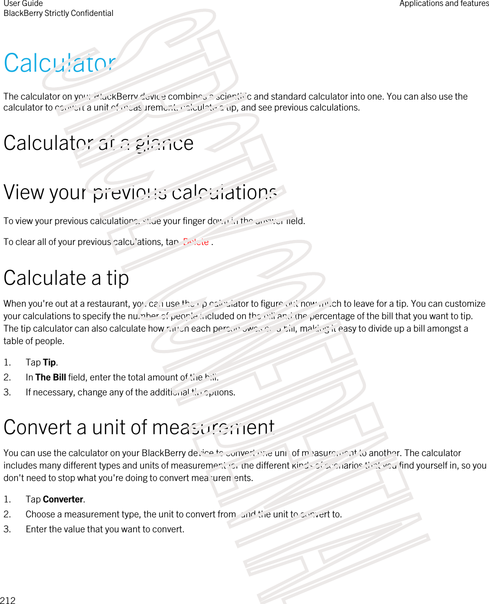 CalculatorThe calculator on your BlackBerry device combines a scientific and standard calculator into one. You can also use the calculator to convert a unit of measurement, calculate a tip, and see previous calculations.Calculator at a glanceView your previous calculationsTo view your previous calculations, slide your finger down in the answer field.To clear all of your previous calculations, tap  Delete .Calculate a tipWhen you&apos;re out at a restaurant, you can use the tip calculator to figure out how much to leave for a tip. You can customize your calculations to specify the number of people included on the bill and the percentage of the bill that you want to tip. The tip calculator can also calculate how much each person owes on a bill, making it easy to divide up a bill amongst a table of people.1. Tap Tip.2. In The Bill field, enter the total amount of the bill.3. If necessary, change any of the additional tip options.Convert a unit of measurementYou can use the calculator on your BlackBerry device to convert one unit of measurement to another. The calculator includes many different types and units of measurement for the different kinds of scenarios that you find yourself in, so you don&apos;t need to stop what you&apos;re doing to convert measurements.1. Tap Converter.2. Choose a measurement type, the unit to convert from, and the unit to convert to.3. Enter the value that you want to convert.User GuideBlackBerry Strictly ConfidentialApplications and features212STRICTLY CONFIDENTIAL