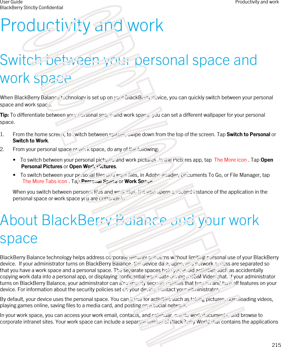 Productivity and workSwitch between your personal space and work spaceWhen BlackBerry Balance technology is set up on your BlackBerry device, you can quickly switch between your personal space and work space.Tip: To differentiate between your personal space and work space, you can set a different wallpaper for your personal space.1. From the home screen, to switch between spaces, swipe down from the top of the screen. Tap Switch to Personal or Switch to Work.2. From your personal space or work space, do any of the following:•  To switch between your personal pictures and work pictures, in the Pictures app, tap  The More icon . Tap Open Personal Pictures or Open Work Pictures.•  To switch between your personal files and work files, in Adobe Reader, Documents To Go, or File Manager, tap The More Tabs icon . Tap Personal Space or Work Space.When you switch between personal files and work files, the app opens a second instance of the application in the personal space or work space you are currently in.About BlackBerry Balance and your work spaceBlackBerry Balance technology helps address corporate security concerns without limiting personal use of your BlackBerry device.  If your administrator turns on BlackBerry Balance, the device data, apps, and network access are separated so that you have a work space and a personal space. The separate spaces help you avoid activities such as accidentally copying work data into a personal app, or displaying confidential work data during a BBM Video chat. If your administrator turns on BlackBerry Balance, your adminstrator can also specify security policies that turn on and turn off features on your device. For information about the security policies set on your device, contact your administrator.By default, your device uses the personal space. You can it use for activities such as taking pictures, downloading videos, playing games online, saving files to a media card, and posting on a social network. In your work space, you can access your work email, contacts, and calendar, create work documents, and browse to corporate intranet sites. Your work space can include a separate version of BlackBerry World that contains the applications User GuideBlackBerry Strictly ConfidentialProductivity and work215STRICTLY CONFIDENTIAL