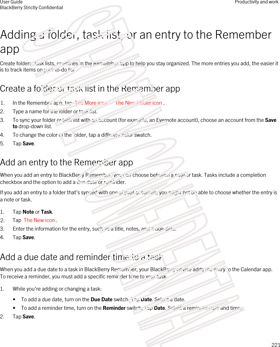 Adding a folder, task list, or an entry to the Remember appCreate folders, task lists, or entries in the Remember app to help you stay organized. The more entries you add, the easier it is to track items on your to-do list.Create a folder or task list in the Remember app1. In the Remember app, tap  The More icon  &gt;  The New Folder icon .2. Type a name for the folder or task list.3. To sync your folder or task list with an account (for example, an Evernote account), choose an account from the Save to drop-down list.4. To change the color of the folder, tap a different color swatch.5. Tap Save.Add an entry to the Remember appWhen you add an entry to BlackBerry Remember, you can choose between a note or task. Tasks include a completion checkbox and the option to add a due date or reminder.If you add an entry to a folder that&apos;s synced with one of your accounts, you might not be able to choose whether the entry is a note or task.1. Tap Note or Task.2. Tap  The New icon .3. Enter the information for the entry, such as a title, notes, and a due date.4. Tap Save.Add a due date and reminder time to a taskWhen you add a due date to a task in BlackBerry Remember, your BlackBerry device adds the entry to the Calendar app. To receive a reminder, you must add a specific reminder time to your task.1. While you&apos;re adding or changing a task:• To add a due date, turn on the Due Date switch. Tap Date. Select a date.• To add a reminder time, turn on the Reminder switch. Tap Date. Select a reminder date and time.2. Tap Save.User GuideBlackBerry Strictly ConfidentialProductivity and work221STRICTLY CONFIDENTIAL