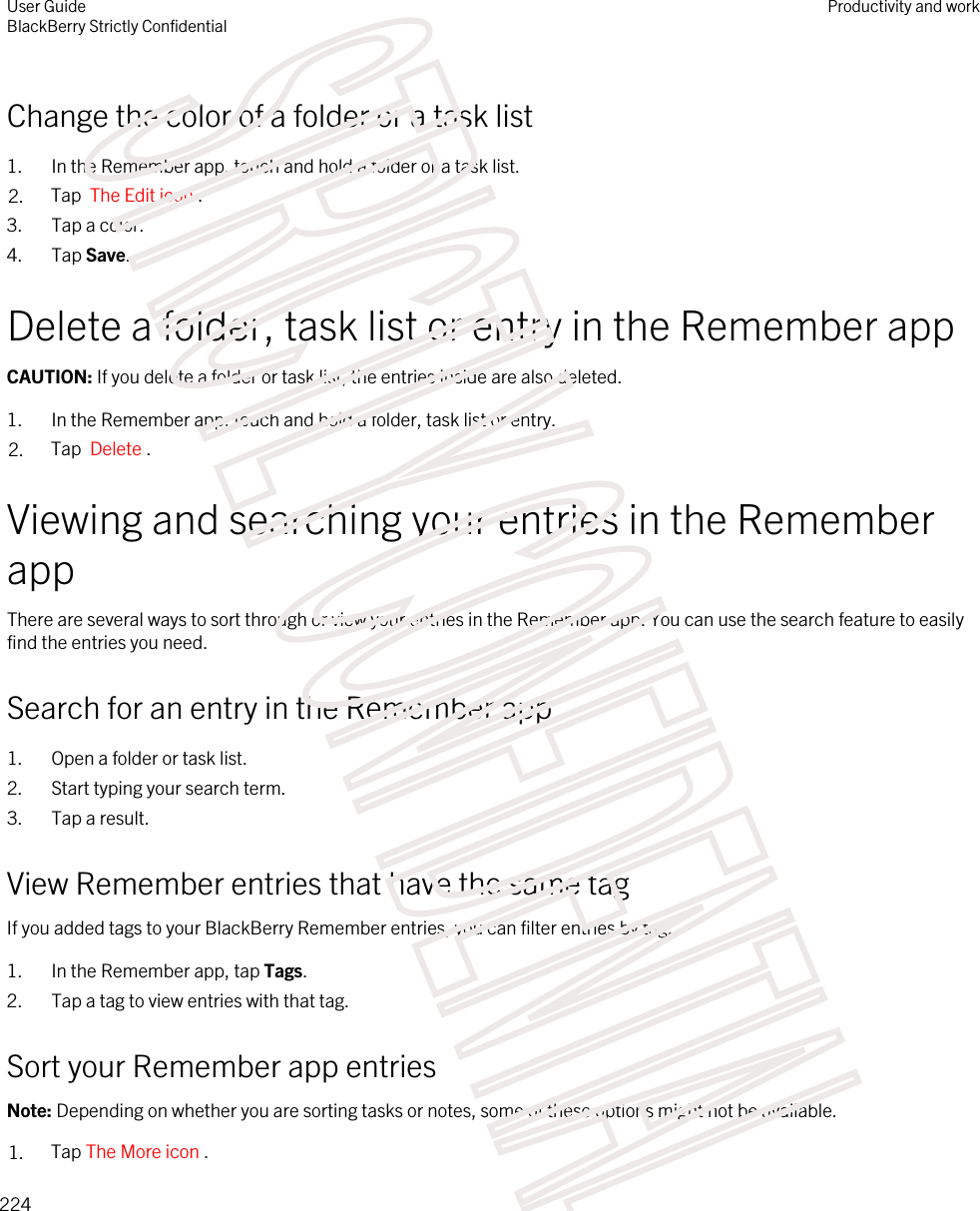 Change the color of a folder or a task list1. In the Remember app, touch and hold a folder or a task list.2. Tap  The Edit icon .3. Tap a color.4. Tap Save.Delete a folder, task list or entry in the Remember appCAUTION: If you delete a folder or task list, the entries inside are also deleted.1. In the Remember app, touch and hold a folder, task list or entry.2. Tap  Delete .Viewing and searching your entries in the Remember appThere are several ways to sort through or view your entries in the Remember app. You can use the search feature to easily find the entries you need.Search for an entry in the Remember app1. Open a folder or task list.2. Start typing your search term.3. Tap a result.View Remember entries that have the same tagIf you added tags to your BlackBerry Remember entries, you can filter entries by tag.1. In the Remember app, tap Tags.2. Tap a tag to view entries with that tag.Sort your Remember app entriesNote: Depending on whether you are sorting tasks or notes, some of these options might not be available.1. Tap The More icon . User GuideBlackBerry Strictly ConfidentialProductivity and work224STRICTLY CONFIDENTIAL