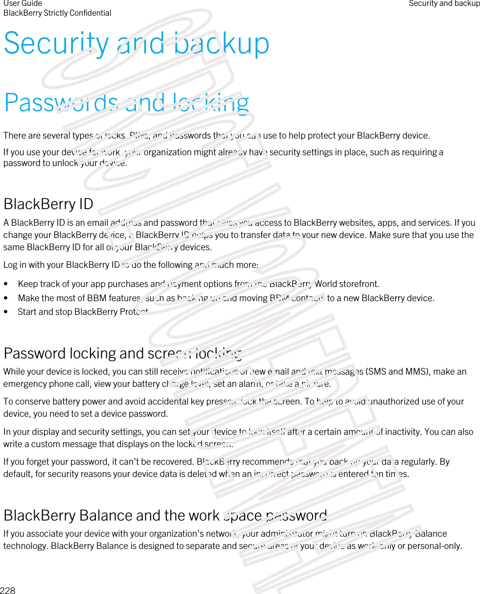 Security and backupPasswords and lockingThere are several types of locks, PINs, and passwords that you can use to help protect your BlackBerry device.If you use your device for work, your organization might already have security settings in place, such as requiring a password to unlock your device.BlackBerry IDA BlackBerry ID is an email address and password that gives you access to BlackBerry websites, apps, and services. If you change your BlackBerry device, a BlackBerry ID helps you to transfer data to your new device. Make sure that you use the same BlackBerry ID for all of your BlackBerry devices.Log in with your BlackBerry ID to do the following and much more:• Keep track of your app purchases and payment options from the BlackBerry World storefront.• Make the most of BBM features, such as backing up and moving BBM contacts to a new BlackBerry device.• Start and stop BlackBerry Protect.Password locking and screen lockingWhile your device is locked, you can still receive notifications of new email and text messages (SMS and MMS), make an emergency phone call, view your battery charge level, set an alarm, or take a picture.To conserve battery power and avoid accidental key presses, lock the screen. To help to avoid unauthorized use of your device, you need to set a device password.In your display and security settings, you can set your device to lock itself after a certain amount of inactivity. You can also write a custom message that displays on the locked screen.If you forget your password, it can&apos;t be recovered. BlackBerry recommends that you back up your data regularly. By default, for security reasons your device data is deleted when an incorrect password is entered ten times.BlackBerry Balance and the work space passwordIf you associate your device with your organization&apos;s network, your administrator might turn on BlackBerry Balance technology. BlackBerry Balance is designed to separate and secure areas of your device as work-only or personal-only.User GuideBlackBerry Strictly ConfidentialSecurity and backup228STRICTLY CONFIDENTIAL