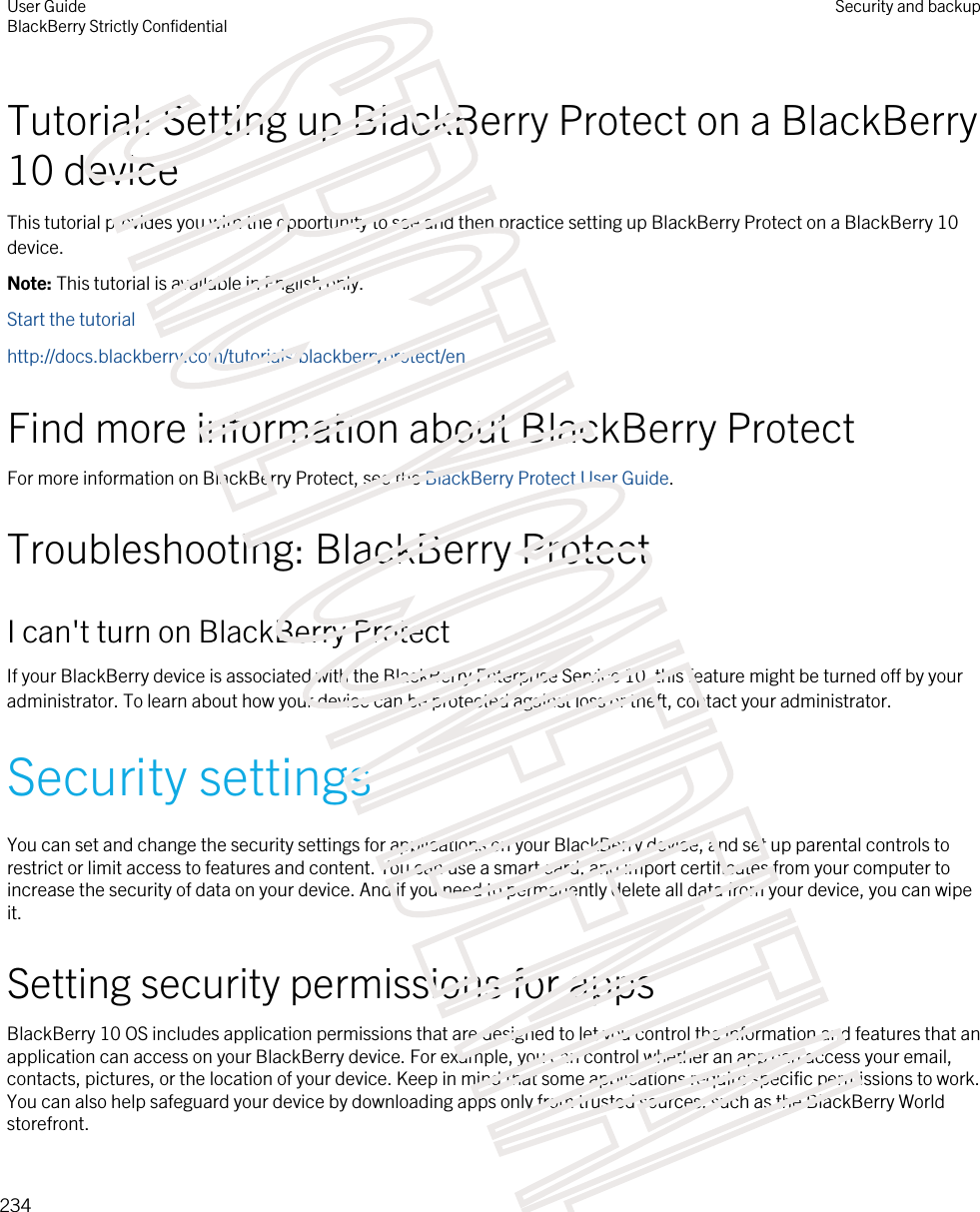 Tutorial: Setting up BlackBerry Protect on a BlackBerry 10 deviceThis tutorial provides you with the opportunity to see and then practice setting up BlackBerry Protect on a BlackBerry 10 device.Note: This tutorial is available in English only.Start the tutorialhttp://docs.blackberry.com/tutorials/blackberryprotect/enFind more information about BlackBerry ProtectFor more information on BlackBerry Protect, see the BlackBerry Protect User Guide.Troubleshooting: BlackBerry ProtectI can&apos;t turn on BlackBerry ProtectIf your BlackBerry device is associated with the BlackBerry Enterprise Service 10, this feature might be turned off by your administrator. To learn about how your device can be protected against loss or theft, contact your administrator.Security settingsYou can set and change the security settings for applications on your BlackBerry device, and set up parental controls to restrict or limit access to features and content. You can use a smart card, and import certificates from your computer to increase the security of data on your device. And if you need to permanently delete all data from your device, you can wipe it.Setting security permissions for appsBlackBerry 10 OS includes application permissions that are designed to let you control the information and features that an application can access on your BlackBerry device. For example, you can control whether an app can access your email, contacts, pictures, or the location of your device. Keep in mind that some applications require specific permissions to work. You can also help safeguard your device by downloading apps only from trusted sources, such as the BlackBerry World storefront.User GuideBlackBerry Strictly ConfidentialSecurity and backup234STRICTLY CONFIDENTIAL