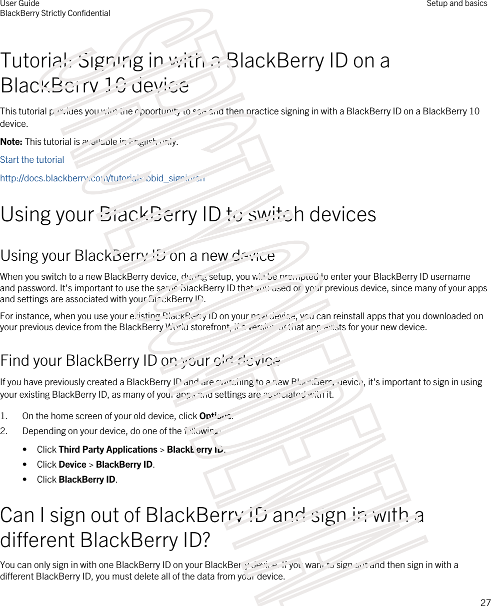 Tutorial: Signing in with a BlackBerry ID on a BlackBerry 10 deviceThis tutorial provides you with the opportunity to see and then practice signing in with a BlackBerry ID on a BlackBerry 10 device.Note: This tutorial is available in English only.Start the tutorialhttp://docs.blackberry.com/tutorials/bbid_signin/enUsing your BlackBerry ID to switch devicesUsing your BlackBerry ID on a new deviceWhen you switch to a new BlackBerry device, during setup, you will be prompted to enter your BlackBerry ID username and password. It&apos;s important to use the same BlackBerry ID that you used on your previous device, since many of your apps and settings are associated with your BlackBerry ID.For instance, when you use your existing BlackBerry ID on your new device, you can reinstall apps that you downloaded on your previous device from the BlackBerry World storefront, if a version of that app exists for your new device.Find your BlackBerry ID on your old deviceIf you have previously created a BlackBerry ID and are switching to a new BlackBerry device, it&apos;s important to sign in using your existing BlackBerry ID, as many of your apps and settings are associated with it.1. On the home screen of your old device, click Options.2. Depending on your device, do one of the following:• Click Third Party Applications &gt; BlackBerry ID.• Click Device &gt; BlackBerry ID.• Click BlackBerry ID.Can I sign out of BlackBerry ID and sign in with a different BlackBerry ID?You can only sign in with one BlackBerry ID on your BlackBerry device. If you want to sign out and then sign in with a different BlackBerry ID, you must delete all of the data from your device.User GuideBlackBerry Strictly ConfidentialSetup and basics27STRICTLY CONFIDENTIAL