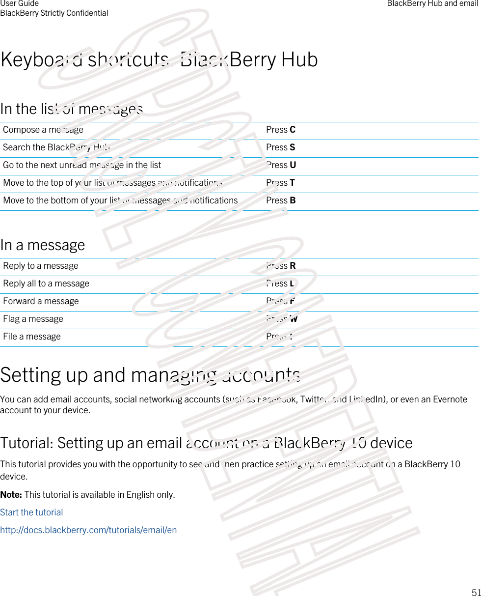 Keyboard shortcuts: BlackBerry HubIn the list of messagesCompose a message Press CSearch the BlackBerry Hub Press SGo to the next unread message in the list Press UMove to the top of your list of messages and notifications Press TMove to the bottom of your list of messages and notifications Press BIn a messageReply to a message Press RReply all to a message Press LForward a message Press FFlag a message Press WFile a message Press ISetting up and managing accountsYou can add email accounts, social networking accounts (such as Facebook, Twitter, and LinkedIn), or even an Evernote account to your device.Tutorial: Setting up an email account on a BlackBerry 10 deviceThis tutorial provides you with the opportunity to see and then practice setting up an email account on a BlackBerry 10 device.Note: This tutorial is available in English only.Start the tutorialhttp://docs.blackberry.com/tutorials/email/enUser GuideBlackBerry Strictly ConfidentialBlackBerry Hub and email51STRICTLY CONFIDENTIAL