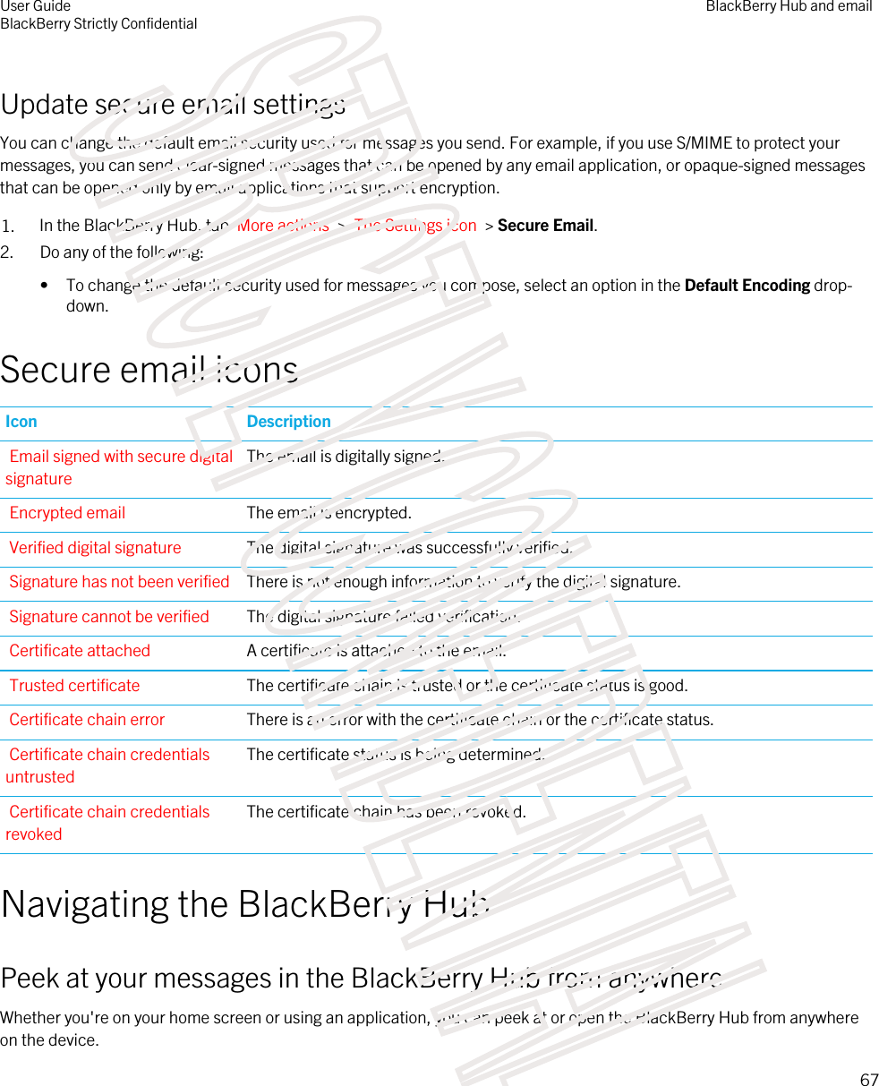 Update secure email settingsYou can change the default email security used for messages you send. For example, if you use S/MIME to protect your messages, you can send clear-signed messages that can be opened by any email application, or opaque-signed messages that can be opened only by email applications that support encryption.1. In the BlackBerry Hub, tap  More actions  &gt;  The Settings icon  &gt; Secure Email.2. Do any of the following:• To change the default security used for messages you compose, select an option in the Default Encoding drop-down.Secure email iconsIcon DescriptionEmail signed with secure digital signatureThe email is digitally signed.Encrypted email The email is encrypted.Verified digital signature The digital signature was successfully verified.Signature has not been verified There is not enough information to verify the digital signature.Signature cannot be verified The digital signature failed verification.Certificate attached A certificate is attached to the email.Trusted certificate The certificate chain is trusted or the certificate status is good.Certificate chain error There is an error with the certificate chain or the certificate status.Certificate chain credentials untrustedThe certificate status is being determined.Certificate chain credentials revokedThe certificate chain has been revoked.Navigating the BlackBerry HubPeek at your messages in the BlackBerry Hub from anywhereWhether you&apos;re on your home screen or using an application, you can peek at or open the BlackBerry Hub from anywhere on the device.User GuideBlackBerry Strictly ConfidentialBlackBerry Hub and email67STRICTLY CONFIDENTIAL