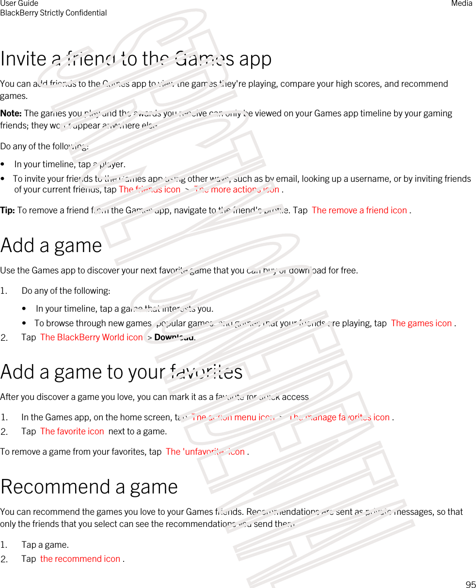 Invite a friend to the Games appYou can add friends to the Games app to view the games they&apos;re playing, compare your high scores, and recommend games.Note: The games you play and the awards you receive can only be viewed on your Games app timeline by your gaming friends; they won&apos;t appear anywhere else.Do any of the following:• In your timeline, tap a player.•  To invite your friends to the Games app using other ways, such as by email, looking up a username, or by inviting friends of your current friends, tap The friends icon  &gt;  The more actions icon .Tip: To remove a friend from the Games app, navigate to the friend&apos;s profile. Tap  The remove a friend icon .Add a gameUse the Games app to discover your next favorite game that you can buy or download for free.1. Do any of the following:• In your timeline, tap a game that interests you.•  To browse through new games, popular games, and games that your friends are playing, tap  The games icon .2. Tap  The BlackBerry World icon  &gt; Download.Add a game to your favoritesAfter you discover a game you love, you can mark it as a favorite for quick access.1. In the Games app, on the home screen, tap  The action menu icon  &gt;  The manage favorites icon .2. Tap  The favorite icon  next to a game.To remove a game from your favorites, tap  The &apos;unfavorite&apos; icon .Recommend a gameYou can recommend the games you love to your Games friends. Recommendations are sent as private messages, so that only the friends that you select can see the recommendations you send them.1. Tap a game.2. Tap  the recommend icon . User GuideBlackBerry Strictly ConfidentialMedia95STRICTLY CONFIDENTIAL