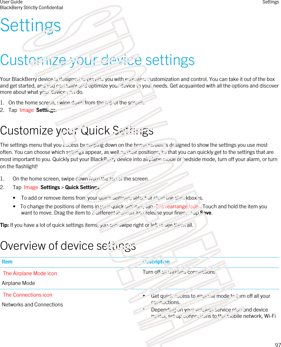 SettingsCustomize your device settingsYour BlackBerry device is designed to provide you with extensive customization and control. You can take it out of the box and get started, and you can tailor and optimize your device to your needs. Get acquainted with all the options and discover more about what your device can do.1. On the home screen, swipe down from the top of the screen.2. Tap  Image  Settings.Customize your Quick SettingsThe settings menu that you access by swiping down on the home screen is designed to show the settings you use most often. You can choose which settings appear, as well as their positions, so that you can quickly get to the settings that are most important to you. Quickly put your BlackBerry device into airplane mode or bedside mode, turn off your alarm, or turn on the flashlight!1. On the home screen, swipe down from the top of the screen.2. Tap  Image  Settings &gt; Quick Settings• To add or remove items from your quick settings, select or clear the checkboxes.•  To change the positions of items in your quick settings, tap  The rearrange icon . Touch and hold the item you want to move. Drag the item to a different location and release your finger. Tap Save.Tip: If you have a lot of quick settings items, you can swipe right or left to see them all.Overview of device settingsItem DescriptionThe Airplane Mode iconAirplane ModeTurn off all wireless connections.The Connections iconNetworks and Connections• Get quick access to airplane mode to turn off all your connections.• Depending on your wireless service plan and device model, set up connections to the mobile network, Wi-Fi User GuideBlackBerry Strictly ConfidentialSettings97STRICTLY CONFIDENTIAL