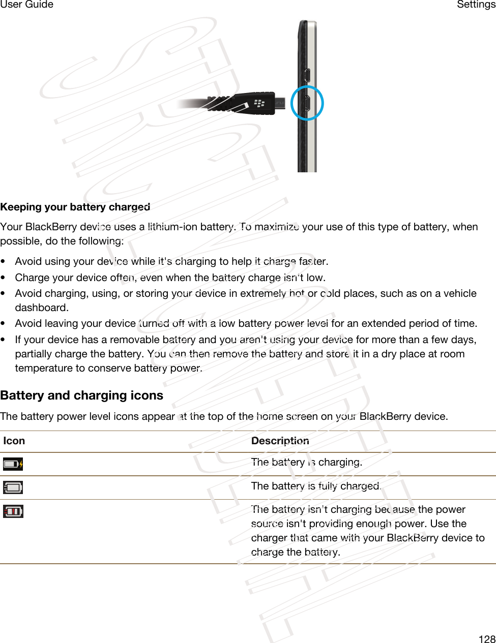  Keeping your battery chargedYour BlackBerry device uses a lithium-ion battery. To maximize your use of this type of battery, when possible, do the following:• Avoid using your device while it&apos;s charging to help it charge faster.• Charge your device often, even when the battery charge isn&apos;t low.• Avoid charging, using, or storing your device in extremely hot or cold places, such as on a vehicle dashboard.• Avoid leaving your device turned off with a low battery power level for an extended period of time.• If your device has a removable battery and you aren&apos;t using your device for more than a few days, partially charge the battery. You can then remove the battery and store it in a dry place at room temperature to conserve battery power.Battery and charging iconsThe battery power level icons appear at the top of the home screen on your BlackBerry device.Icon DescriptionThe battery is charging.The battery is fully charged.The battery isn&apos;t charging because the power source isn&apos;t providing enough power. Use the charger that came with your BlackBerry device to charge the battery.SettingsUser Guide128STRICTLY CONFIDENTIAL