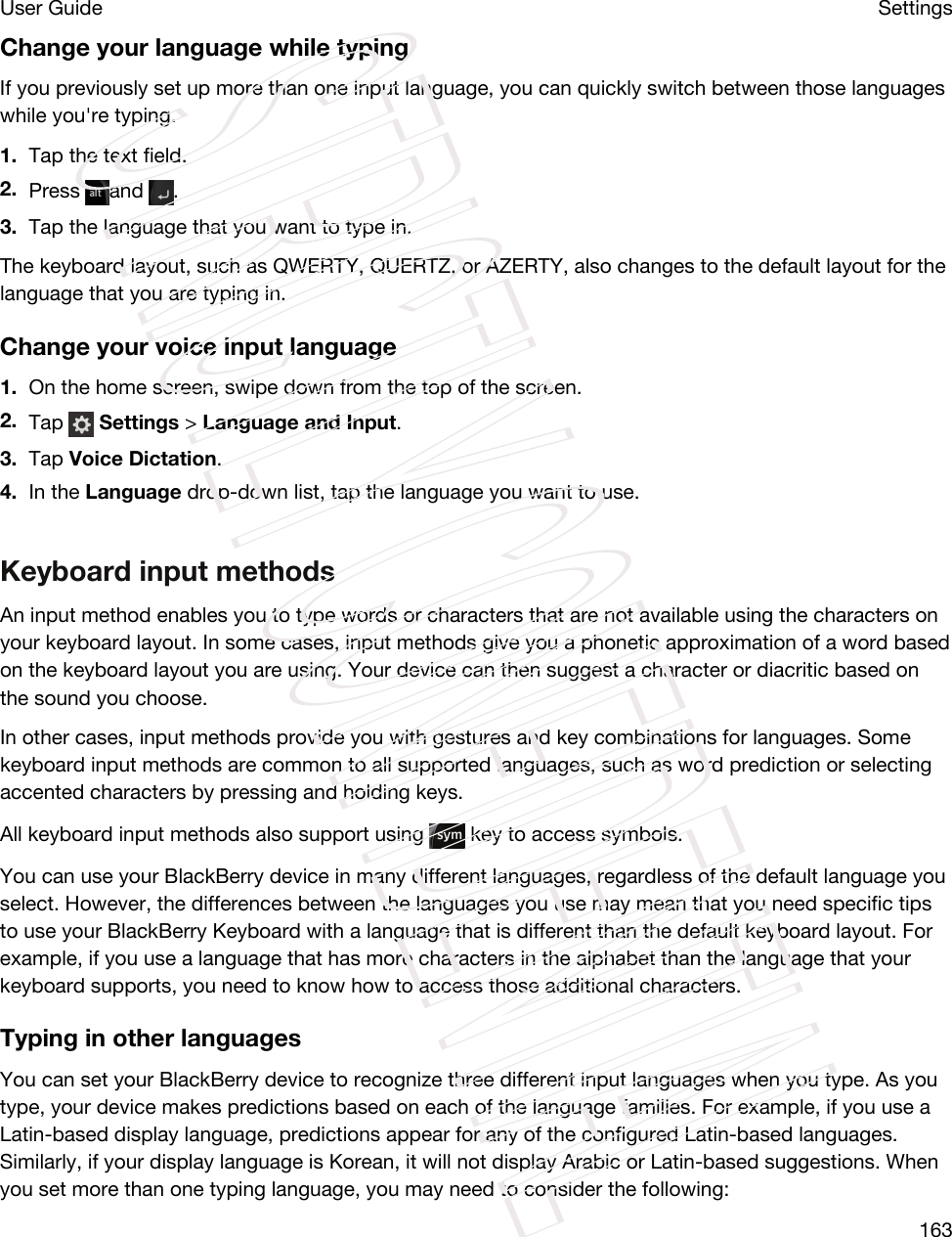 Change your language while typingIf you previously set up more than one input language, you can quickly switch between those languages while you&apos;re typing.1. Tap the text field.2. Press  and  .3. Tap the language that you want to type in.The keyboard layout, such as QWERTY, QUERTZ, or AZERTY, also changes to the default layout for the language that you are typing in.Change your voice input language1. On the home screen, swipe down from the top of the screen.2. Tap   Settings &gt; Language and Input.3. Tap Voice Dictation.4. In the Language drop-down list, tap the language you want to use.Keyboard input methodsAn input method enables you to type words or characters that are not available using the characters on your keyboard layout. In some cases, input methods give you a phonetic approximation of a word based on the keyboard layout you are using. Your device can then suggest a character or diacritic based on the sound you choose.In other cases, input methods provide you with gestures and key combinations for languages. Some keyboard input methods are common to all supported languages, such as word prediction or selecting accented characters by pressing and holding keys.All keyboard input methods also support using   key to access symbols.You can use your BlackBerry device in many different languages, regardless of the default language you select. However, the differences between the languages you use may mean that you need specific tips to use your BlackBerry Keyboard with a language that is different than the default keyboard layout. For example, if you use a language that has more characters in the alphabet than the language that your keyboard supports, you need to know how to access those additional characters.Typing in other languagesYou can set your BlackBerry device to recognize three different input languages when you type. As you type, your device makes predictions based on each of the language families. For example, if you use a Latin-based display language, predictions appear for any of the configured Latin-based languages. Similarly, if your display language is Korean, it will not display Arabic or Latin-based suggestions. When you set more than one typing language, you may need to consider the following:SettingsUser Guide163STRICTLY CONFIDENTIAL