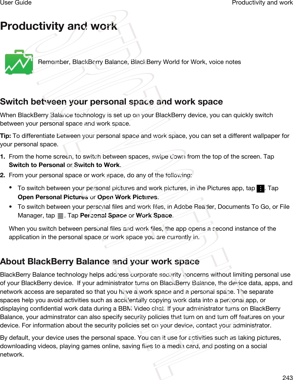 Productivity and workRemember, BlackBerry Balance, BlackBerry World for Work, voice notesSwitch between your personal space and work spaceWhen BlackBerry Balance technology is set up on your BlackBerry device, you can quickly switch between your personal space and work space.Tip: To differentiate between your personal space and work space, you can set a different wallpaper for your personal space.1. From the home screen, to switch between spaces, swipe down from the top of the screen. Tap Switch to Personal or Switch to Work.2. From your personal space or work space, do any of the following:•To switch between your personal pictures and work pictures, in the Pictures app, tap  . Tap Open Personal Pictures or Open Work Pictures.• To switch between your personal files and work files, in Adobe Reader, Documents To Go, or File Manager, tap  . Tap Personal Space or Work Space.When you switch between personal files and work files, the app opens a second instance of the application in the personal space or work space you are currently in.About BlackBerry Balance and your work spaceBlackBerry Balance technology helps address corporate security concerns without limiting personal use of your BlackBerry device.  If your administrator turns on BlackBerry Balance, the device data, apps, and network access are separated so that you have a work space and a personal space. The separate spaces help you avoid activities such as accidentally copying work data into a personal app, or displaying confidential work data during a BBM Video chat. If your administrator turns on BlackBerry Balance, your adminstrator can also specify security policies that turn on and turn off features on your device. For information about the security policies set on your device, contact your administrator.By default, your device uses the personal space. You can it use for activities such as taking pictures, downloading videos, playing games online, saving files to a media card, and posting on a social network. Productivity and workUser Guide243STRICTLY CONFIDENTIAL