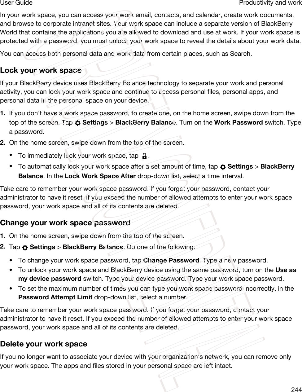 In your work space, you can access your work email, contacts, and calendar, create work documents, and browse to corporate intranet sites. Your work space can include a separate version of BlackBerry World that contains the applications you are allowed to download and use at work. If your work space is protected with a password, you must unlock your work space to reveal the details about your work data.You can access both personal data and work data from certain places, such as Search. Lock your work spaceIf your BlackBerry device uses BlackBerry Balance technology to separate your work and personal activity, you can lock your work space and continue to access personal files, personal apps, and personal data in the personal space on your device.1. If you don&apos;t have a work space password, to create one, on the home screen, swipe down from the top of the screen. Tap   Settings &gt; BlackBerry Balance. Turn on the Work Password switch. Type a password.2. On the home screen, swipe down from the top of the screen.•To immediately lock your work space, tap  .•To automatically lock your work space after a set amount of time, tap   Settings &gt; BlackBerry Balance. In the Lock Work Space After drop-down list, select a time interval.Take care to remember your work space password. If you forget your password, contact your administrator to have it reset. If you exceed the number of allowed attempts to enter your work space password, your work space and all of its contents are deleted.Change your work space password1. On the home screen, swipe down from the top of the screen.2. Tap   Settings &gt; BlackBerry Balance. Do one of the following:• To change your work space password, tap Change Password. Type a new password.• To unlock your work space and BlackBerry device using the same password, turn on the Use as my device password switch. Type your device password. Type your work space password.• To set the maximum number of times you can type you work space password incorrectly, in the Password Attempt Limit drop-down list, select a number.Take care to remember your work space password. If you forget your password, contact your administrator to have it reset. If you exceed the number of allowed attempts to enter your work space password, your work space and all of its contents are deleted.Delete your work spaceIf you no longer want to associate your device with your organization&apos;s network, you can remove only your work space. The apps and files stored in your personal space are left intact.Productivity and workUser Guide244STRICTLY CONFIDENTIAL