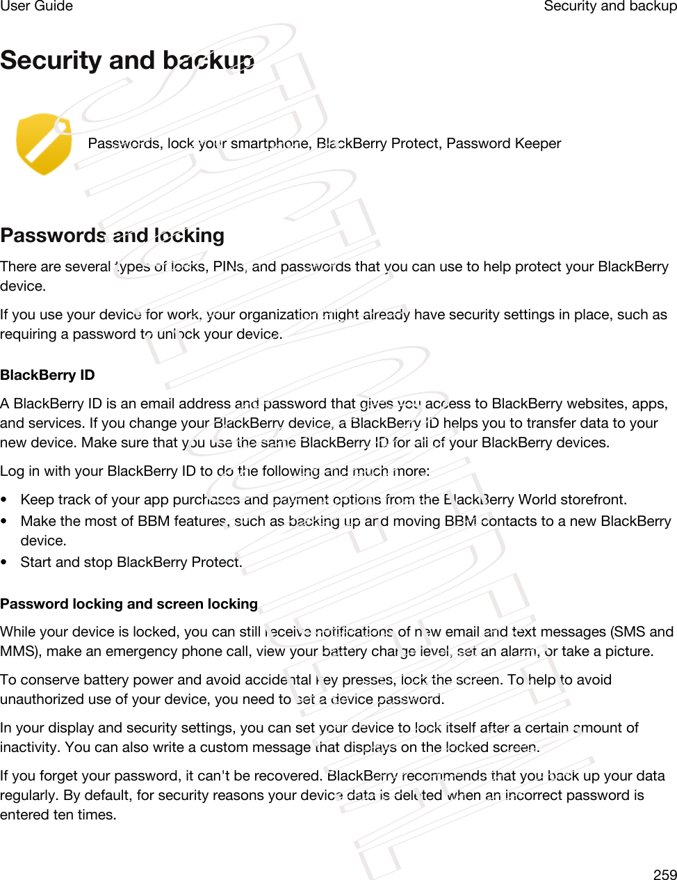 Security and backupPasswords, lock your smartphone, BlackBerry Protect, Password KeeperPasswords and lockingThere are several types of locks, PINs, and passwords that you can use to help protect your BlackBerry device.If you use your device for work, your organization might already have security settings in place, such as requiring a password to unlock your device.BlackBerry IDA BlackBerry ID is an email address and password that gives you access to BlackBerry websites, apps, and services. If you change your BlackBerry device, a BlackBerry ID helps you to transfer data to your new device. Make sure that you use the same BlackBerry ID for all of your BlackBerry devices.Log in with your BlackBerry ID to do the following and much more:• Keep track of your app purchases and payment options from the BlackBerry World storefront.• Make the most of BBM features, such as backing up and moving BBM contacts to a new BlackBerry device.• Start and stop BlackBerry Protect.Password locking and screen lockingWhile your device is locked, you can still receive notifications of new email and text messages (SMS and MMS), make an emergency phone call, view your battery charge level, set an alarm, or take a picture.To conserve battery power and avoid accidental key presses, lock the screen. To help to avoid unauthorized use of your device, you need to set a device password.In your display and security settings, you can set your device to lock itself after a certain amount of inactivity. You can also write a custom message that displays on the locked screen.If you forget your password, it can&apos;t be recovered. BlackBerry recommends that you back up your data regularly. By default, for security reasons your device data is deleted when an incorrect password is entered ten times.Security and backupUser Guide259STRICTLY CONFIDENTIAL