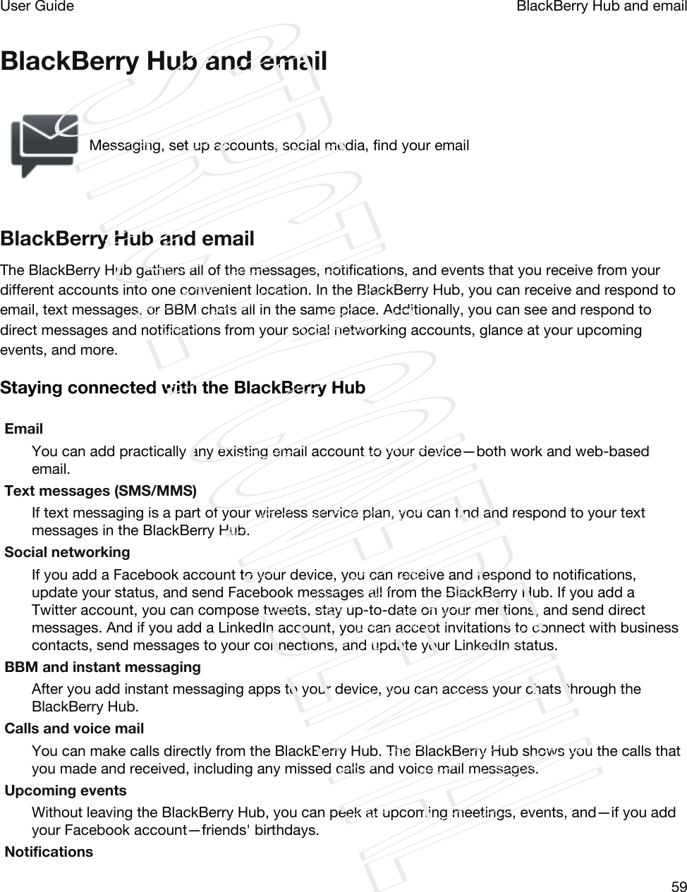 BlackBerry Hub and emailMessaging, set up accounts, social media, find your emailBlackBerry Hub and emailThe BlackBerry Hub gathers all of the messages, notifications, and events that you receive from your different accounts into one convenient location. In the BlackBerry Hub, you can receive and respond to email, text messages, or BBM chats all in the same place. Additionally, you can see and respond to direct messages and notifications from your social networking accounts, glance at your upcoming events, and more.Staying connected with the BlackBerry HubEmailYou can add practically any existing email account to your device—both work and web-based email.Text messages (SMS/MMS)If text messaging is a part of your wireless service plan, you can find and respond to your text messages in the BlackBerry Hub.Social networkingIf you add a Facebook account to your device, you can receive and respond to notifications, update your status, and send Facebook messages all from the BlackBerry Hub. If you add a Twitter account, you can compose tweets, stay up-to-date on your mentions, and send direct messages. And if you add a LinkedIn account, you can accept invitations to connect with business contacts, send messages to your connections, and update your LinkedIn status.BBM and instant messagingAfter you add instant messaging apps to your device, you can access your chats through the BlackBerry Hub.Calls and voice mailYou can make calls directly from the BlackBerry Hub. The BlackBerry Hub shows you the calls that you made and received, including any missed calls and voice mail messages.Upcoming eventsWithout leaving the BlackBerry Hub, you can peek at upcoming meetings, events, and—if you add your Facebook account—friends&apos; birthdays.NotificationsBlackBerry Hub and emailUser Guide59STRICTLY CONFIDENTIAL