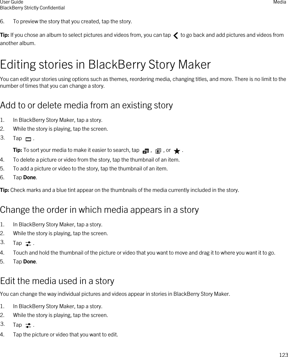 6. To preview the story that you created, tap the story.Tip: If you chose an album to select pictures and videos from, you can tap   to go back and add pictures and videos from another album.Editing stories in BlackBerry Story MakerYou can edit your stories using options such as themes, reordering media, changing titles, and more. There is no limit to the number of times that you can change a story.Add to or delete media from an existing story1. In BlackBerry Story Maker, tap a story.2. While the story is playing, tap the screen.3. Tap  .Tip: To sort your media to make it easier to search, tap  ,  , or  .4. To delete a picture or video from the story, tap the thumbnail of an item.5. To add a picture or video to the story, tap the thumbnail of an item.6. Tap Done.Tip: Check marks and a blue tint appear on the thumbnails of the media currently included in the story.Change the order in which media appears in a story1. In BlackBerry Story Maker, tap a story.2. While the story is playing, tap the screen.3. Tap  .4. Touch and hold the thumbnail of the picture or video that you want to move and drag it to where you want it to go.5. Tap Done.Edit the media used in a storyYou can change the way individual pictures and videos appear in stories in BlackBerry Story Maker.1. In BlackBerry Story Maker, tap a story.2. While the story is playing, tap the screen.3. Tap  .4. Tap the picture or video that you want to edit.User GuideBlackBerry Strictly Confidential Media123