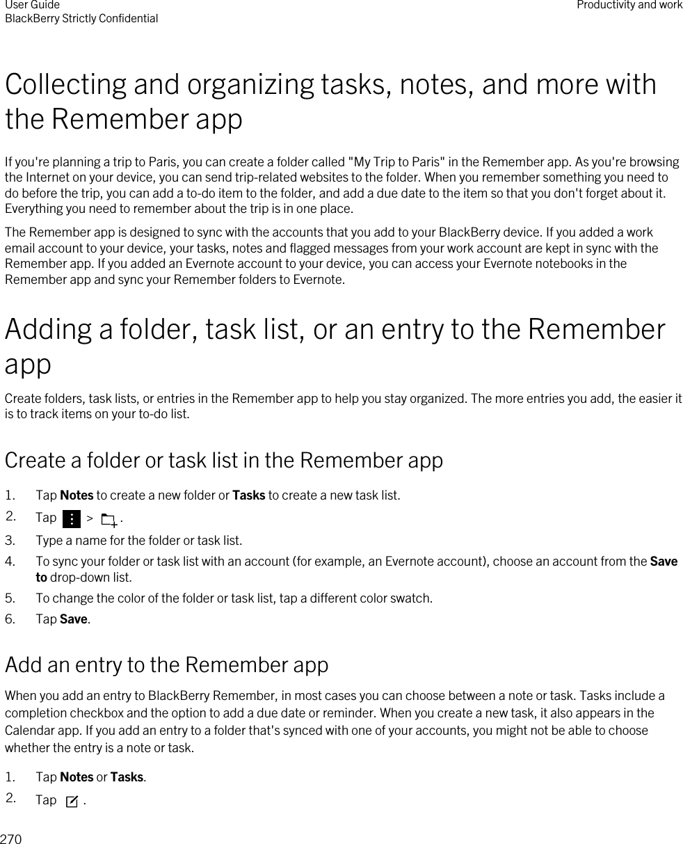 Collecting and organizing tasks, notes, and more with the Remember appIf you&apos;re planning a trip to Paris, you can create a folder called &quot;My Trip to Paris&quot; in the Remember app. As you&apos;re browsing the Internet on your device, you can send trip-related websites to the folder. When you remember something you need to do before the trip, you can add a to-do item to the folder, and add a due date to the item so that you don&apos;t forget about it. Everything you need to remember about the trip is in one place.The Remember app is designed to sync with the accounts that you add to your BlackBerry device. If you added a work email account to your device, your tasks, notes and flagged messages from your work account are kept in sync with the Remember app. If you added an Evernote account to your device, you can access your Evernote notebooks in the Remember app and sync your Remember folders to Evernote.Adding a folder, task list, or an entry to the Remember appCreate folders, task lists, or entries in the Remember app to help you stay organized. The more entries you add, the easier it is to track items on your to-do list.Create a folder or task list in the Remember app1. Tap Notes to create a new folder or Tasks to create a new task list.2. Tap   &gt;  .3. Type a name for the folder or task list.4. To sync your folder or task list with an account (for example, an Evernote account), choose an account from the Save to drop-down list.5. To change the color of the folder or task list, tap a different color swatch.6. Tap Save.Add an entry to the Remember appWhen you add an entry to BlackBerry Remember, in most cases you can choose between a note or task. Tasks include a completion checkbox and the option to add a due date or reminder. When you create a new task, it also appears in the Calendar app. If you add an entry to a folder that&apos;s synced with one of your accounts, you might not be able to choose whether the entry is a note or task.1. Tap Notes or Tasks.2. Tap  .User GuideBlackBerry Strictly Confidential Productivity and work270