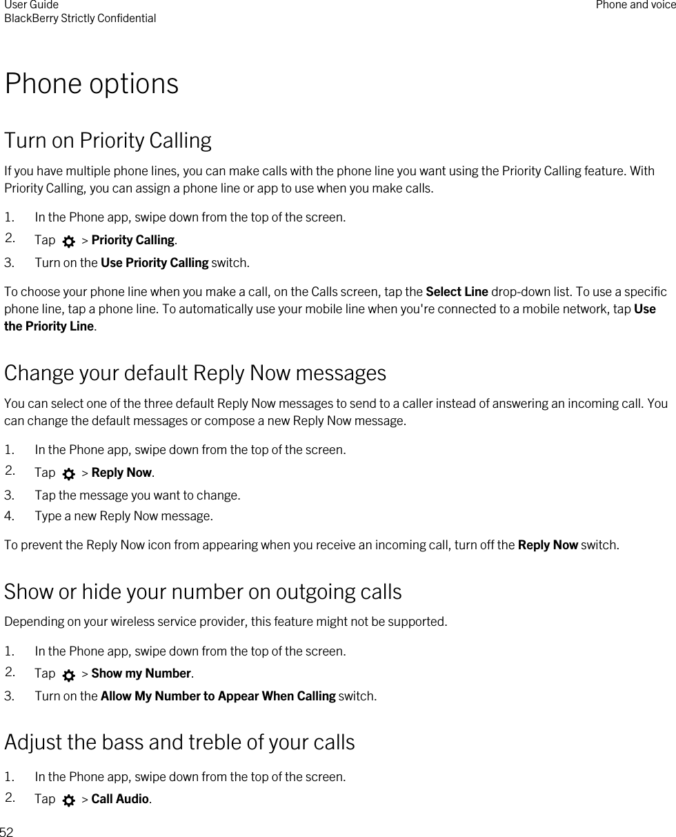 Phone optionsTurn on Priority CallingIf you have multiple phone lines, you can make calls with the phone line you want using the Priority Calling feature. With Priority Calling, you can assign a phone line or app to use when you make calls.1. In the Phone app, swipe down from the top of the screen.2. Tap   &gt; Priority Calling.3. Turn on the Use Priority Calling switch.To choose your phone line when you make a call, on the Calls screen, tap the Select Line drop-down list. To use a specific phone line, tap a phone line. To automatically use your mobile line when you&apos;re connected to a mobile network, tap Use the Priority Line.Change your default Reply Now messagesYou can select one of the three default Reply Now messages to send to a caller instead of answering an incoming call. You can change the default messages or compose a new Reply Now message.1. In the Phone app, swipe down from the top of the screen.2. Tap   &gt; Reply Now.3. Tap the message you want to change.4. Type a new Reply Now message.To prevent the Reply Now icon from appearing when you receive an incoming call, turn off the Reply Now switch.Show or hide your number on outgoing callsDepending on your wireless service provider, this feature might not be supported. 1. In the Phone app, swipe down from the top of the screen.2. Tap   &gt; Show my Number.3. Turn on the Allow My Number to Appear When Calling switch.Adjust the bass and treble of your calls1. In the Phone app, swipe down from the top of the screen.2. Tap   &gt; Call Audio.User GuideBlackBerry Strictly Confidential Phone and voice52