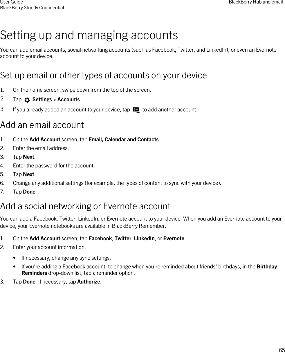 Setting up and managing accountsYou can add email accounts, social networking accounts (such as Facebook, Twitter, and LinkedIn), or even an Evernote account to your device.Set up email or other types of accounts on your device1. On the home screen, swipe down from the top of the screen.2. Tap   Settings &gt; Accounts.3. If you already added an account to your device, tap   to add another account.Add an email account1. On the Add Account screen, tap Email, Calendar and Contacts.2. Enter the email address.3. Tap Next.4. Enter the password for the account.5. Tap Next.6. Change any additional settings (for example, the types of content to sync with your device).7. Tap Done.Add a social networking or Evernote accountYou can add a Facebook, Twitter, LinkedIn, or Evernote account to your device. When you add an Evernote account to your device, your Evernote notebooks are available in BlackBerry Remember.1. On the Add Account screen, tap Facebook, Twitter, LinkedIn, or Evernote.2. Enter your account information.• If necessary, change any sync settings.• If you&apos;re adding a Facebook account, to change when you&apos;re reminded about friends&apos; birthdays, in the Birthday Reminders drop-down list, tap a reminder option.3. Tap Done. If necessary, tap Authorize.User GuideBlackBerry Strictly Confidential BlackBerry Hub and email65