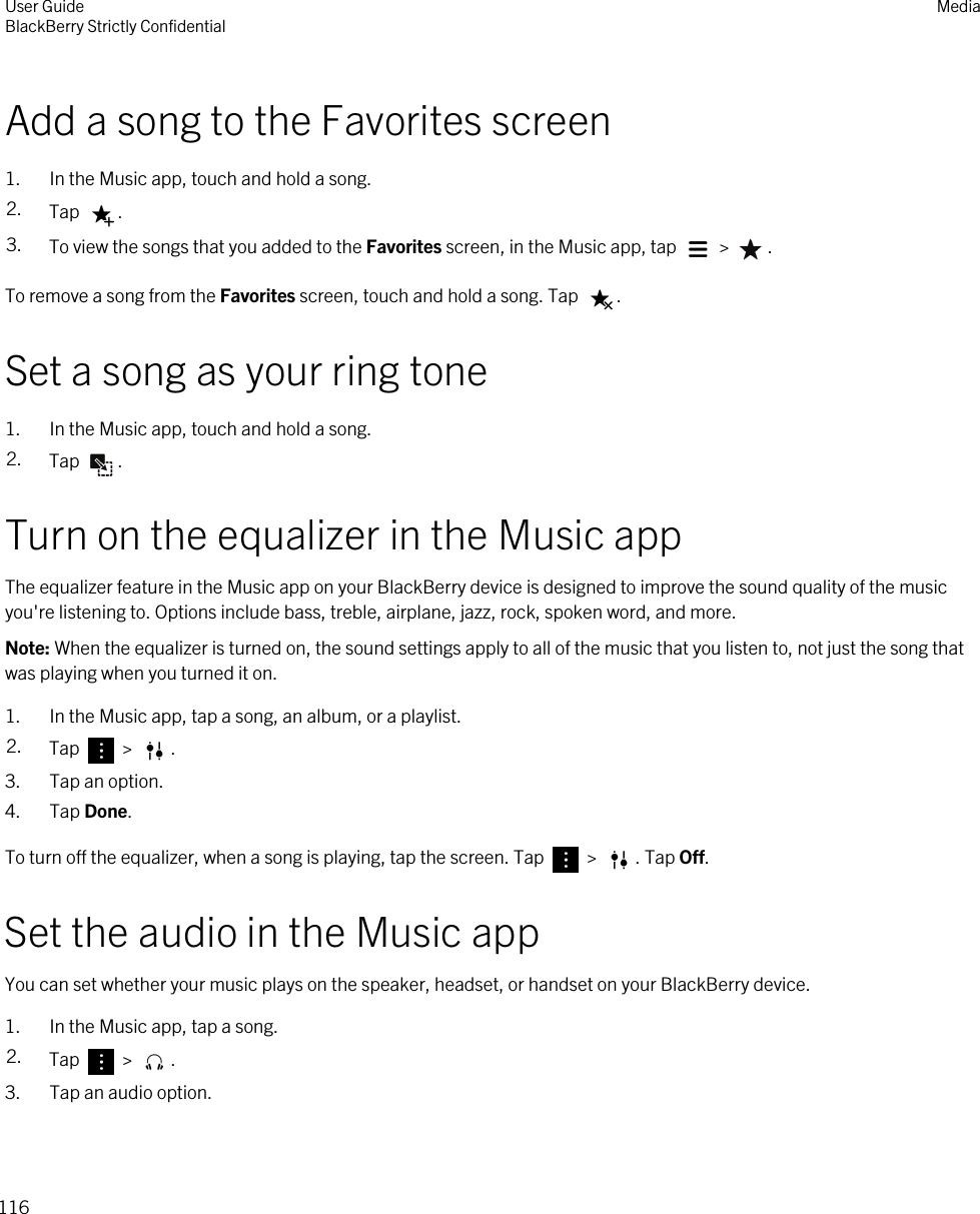Add a song to the Favorites screen1. In the Music app, touch and hold a song.2. Tap  .3. To view the songs that you added to the Favorites screen, in the Music app, tap   &gt;  .To remove a song from the Favorites screen, touch and hold a song. Tap  .Set a song as your ring tone1. In the Music app, touch and hold a song.2. Tap  .Turn on the equalizer in the Music appThe equalizer feature in the Music app on your BlackBerry device is designed to improve the sound quality of the music you&apos;re listening to. Options include bass, treble, airplane, jazz, rock, spoken word, and more.Note: When the equalizer is turned on, the sound settings apply to all of the music that you listen to, not just the song that was playing when you turned it on.1. In the Music app, tap a song, an album, or a playlist.2. Tap   &gt;  .3. Tap an option.4. Tap Done.To turn off the equalizer, when a song is playing, tap the screen. Tap   &gt;  . Tap Off.Set the audio in the Music appYou can set whether your music plays on the speaker, headset, or handset on your BlackBerry device.1. In the Music app, tap a song.2. Tap   &gt;  .3. Tap an audio option.User GuideBlackBerry Strictly Confidential Media116