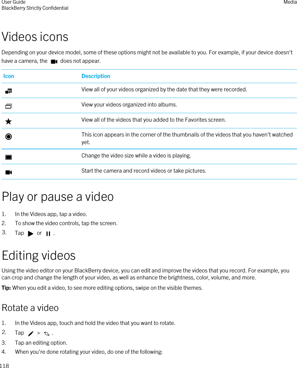 Videos iconsDepending on your device model, some of these options might not be available to you. For example, if your device doesn&apos;t have a camera, the   does not appear.Icon DescriptionView all of your videos organized by the date that they were recorded.View your videos organized into albums.View all of the videos that you added to the Favorites screen.This icon appears in the corner of the thumbnails of the videos that you haven&apos;t watched yet.Change the video size while a video is playing.Start the camera and record videos or take pictures.Play or pause a video1. In the Videos app, tap a video.2. To show the video controls, tap the screen.3. Tap   or  .Editing videosUsing the video editor on your BlackBerry device, you can edit and improve the videos that you record. For example, you can crop and change the length of your video, as well as enhance the brightness, color, volume, and more.Tip: When you edit a video, to see more editing options, swipe on the visible themes.Rotate a video1. In the Videos app, touch and hold the video that you want to rotate.2. Tap   &gt;  .3. Tap an editing option.4. When you&apos;re done rotating your video, do one of the following:User GuideBlackBerry Strictly Confidential Media118