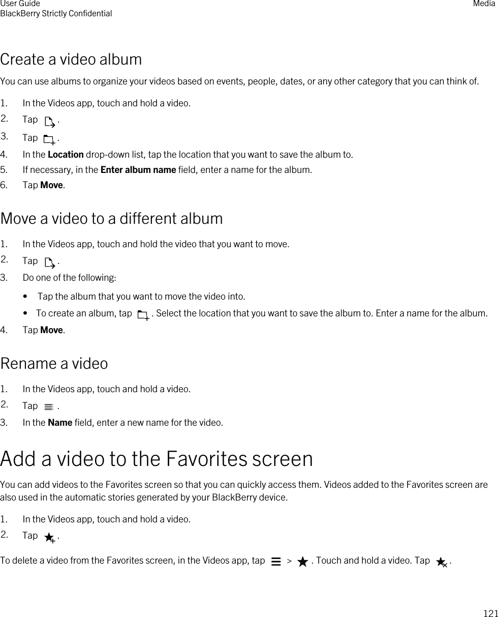 Create a video albumYou can use albums to organize your videos based on events, people, dates, or any other category that you can think of.1. In the Videos app, touch and hold a video.2. Tap  .3. Tap  .4. In the Location drop-down list, tap the location that you want to save the album to.5. If necessary, in the Enter album name field, enter a name for the album.6. Tap Move.Move a video to a different album1. In the Videos app, touch and hold the video that you want to move.2. Tap  .3. Do one of the following:• Tap the album that you want to move the video into.•  To create an album, tap  . Select the location that you want to save the album to. Enter a name for the album.4. Tap Move.Rename a video1. In the Videos app, touch and hold a video.2. Tap  .3. In the Name field, enter a new name for the video.Add a video to the Favorites screenYou can add videos to the Favorites screen so that you can quickly access them. Videos added to the Favorites screen are also used in the automatic stories generated by your BlackBerry device.1. In the Videos app, touch and hold a video.2. Tap  .To delete a video from the Favorites screen, in the Videos app, tap   &gt;  . Touch and hold a video. Tap  .User GuideBlackBerry Strictly Confidential Media121