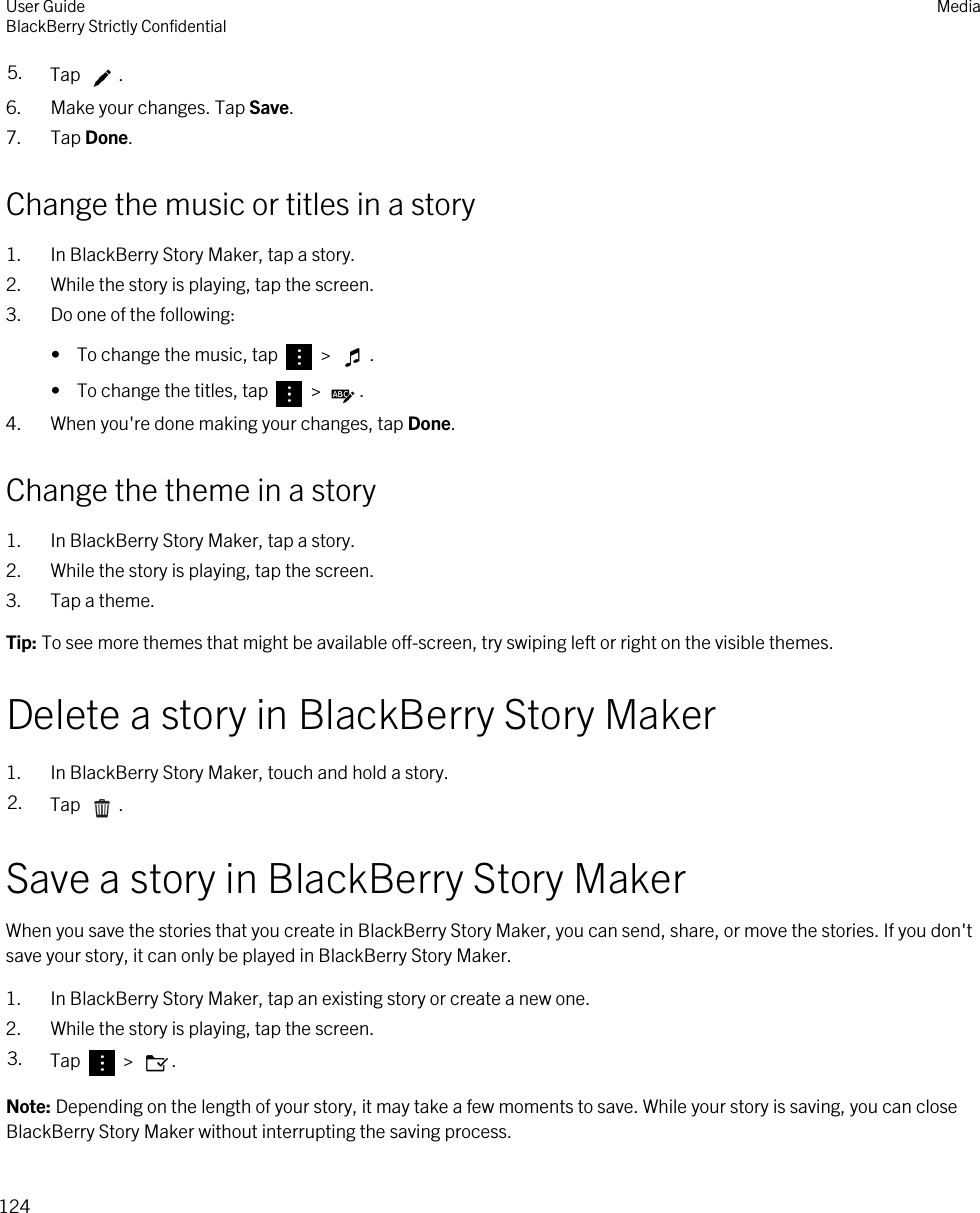 5. Tap  .6. Make your changes. Tap Save.7. Tap Done.Change the music or titles in a story1. In BlackBerry Story Maker, tap a story.2. While the story is playing, tap the screen.3. Do one of the following:•  To change the music, tap   &gt;  .•  To change the titles, tap   &gt;  .4. When you&apos;re done making your changes, tap Done.Change the theme in a story1. In BlackBerry Story Maker, tap a story.2. While the story is playing, tap the screen.3. Tap a theme.Tip: To see more themes that might be available off-screen, try swiping left or right on the visible themes.Delete a story in BlackBerry Story Maker1. In BlackBerry Story Maker, touch and hold a story.2. Tap  .Save a story in BlackBerry Story MakerWhen you save the stories that you create in BlackBerry Story Maker, you can send, share, or move the stories. If you don&apos;t save your story, it can only be played in BlackBerry Story Maker.1. In BlackBerry Story Maker, tap an existing story or create a new one.2. While the story is playing, tap the screen.3. Tap   &gt;  .Note: Depending on the length of your story, it may take a few moments to save. While your story is saving, you can close BlackBerry Story Maker without interrupting the saving process.User GuideBlackBerry Strictly Confidential Media124
