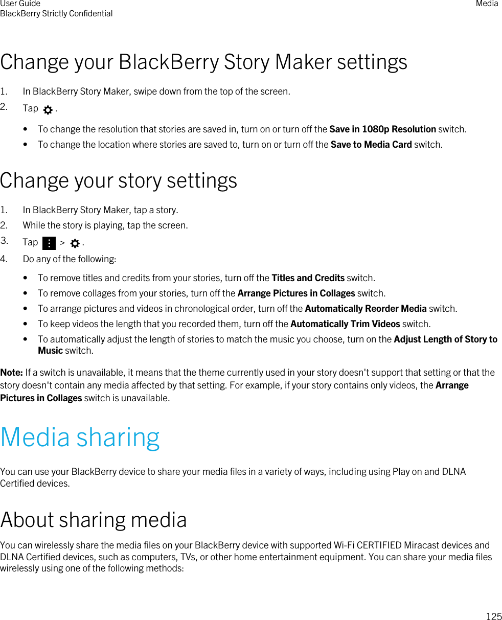 Change your BlackBerry Story Maker settings1. In BlackBerry Story Maker, swipe down from the top of the screen.2. Tap  .• To change the resolution that stories are saved in, turn on or turn off the Save in 1080p Resolution switch.• To change the location where stories are saved to, turn on or turn off the Save to Media Card switch.Change your story settings1. In BlackBerry Story Maker, tap a story.2. While the story is playing, tap the screen.3. Tap   &gt;  .4. Do any of the following:• To remove titles and credits from your stories, turn off the Titles and Credits switch.• To remove collages from your stories, turn off the Arrange Pictures in Collages switch.• To arrange pictures and videos in chronological order, turn off the Automatically Reorder Media switch.• To keep videos the length that you recorded them, turn off the Automatically Trim Videos switch.• To automatically adjust the length of stories to match the music you choose, turn on the Adjust Length of Story to Music switch.Note: If a switch is unavailable, it means that the theme currently used in your story doesn&apos;t support that setting or that the story doesn&apos;t contain any media affected by that setting. For example, if your story contains only videos, the Arrange Pictures in Collages switch is unavailable.Media sharingYou can use your BlackBerry device to share your media files in a variety of ways, including using Play on and DLNA Certified devices.About sharing mediaYou can wirelessly share the media files on your BlackBerry device with supported Wi-Fi CERTIFIED Miracast devices and DLNA Certified devices, such as computers, TVs, or other home entertainment equipment. You can share your media files wirelessly using one of the following methods:User GuideBlackBerry Strictly Confidential Media125