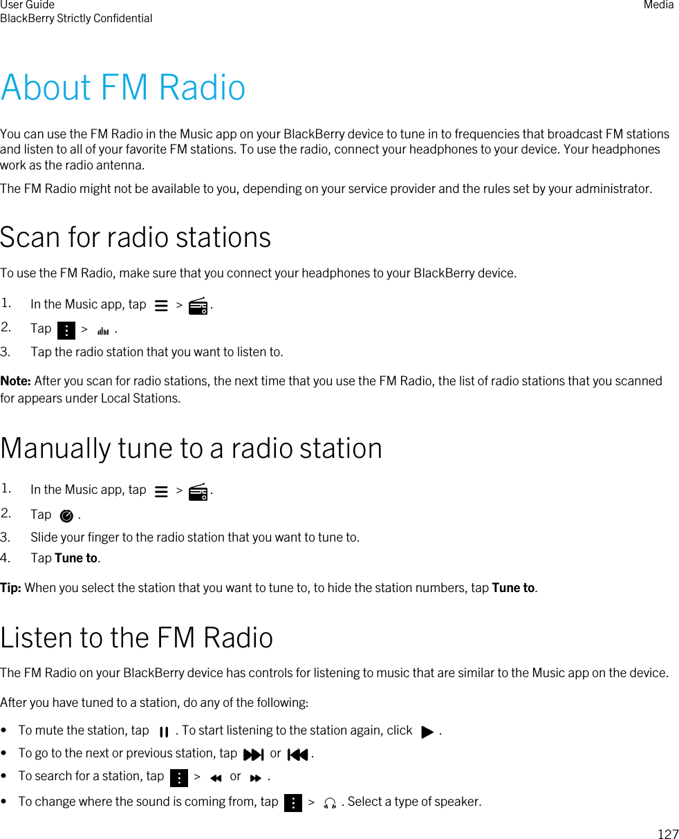About FM RadioYou can use the FM Radio in the Music app on your BlackBerry device to tune in to frequencies that broadcast FM stations and listen to all of your favorite FM stations. To use the radio, connect your headphones to your device. Your headphones work as the radio antenna.The FM Radio might not be available to you, depending on your service provider and the rules set by your administrator.Scan for radio stationsTo use the FM Radio, make sure that you connect your headphones to your BlackBerry device.1. In the Music app, tap   &gt;  .2. Tap   &gt;  .3. Tap the radio station that you want to listen to.Note: After you scan for radio stations, the next time that you use the FM Radio, the list of radio stations that you scanned for appears under Local Stations.Manually tune to a radio station1. In the Music app, tap   &gt;  .2. Tap  .3. Slide your finger to the radio station that you want to tune to.4. Tap Tune to.Tip: When you select the station that you want to tune to, to hide the station numbers, tap Tune to.Listen to the FM RadioThe FM Radio on your BlackBerry device has controls for listening to music that are similar to the Music app on the device.After you have tuned to a station, do any of the following:•  To mute the station, tap  . To start listening to the station again, click  .•  To go to the next or previous station, tap   or  .•  To search for a station, tap   &gt;   or  .•  To change where the sound is coming from, tap   &gt;  . Select a type of speaker.User GuideBlackBerry Strictly Confidential Media127
