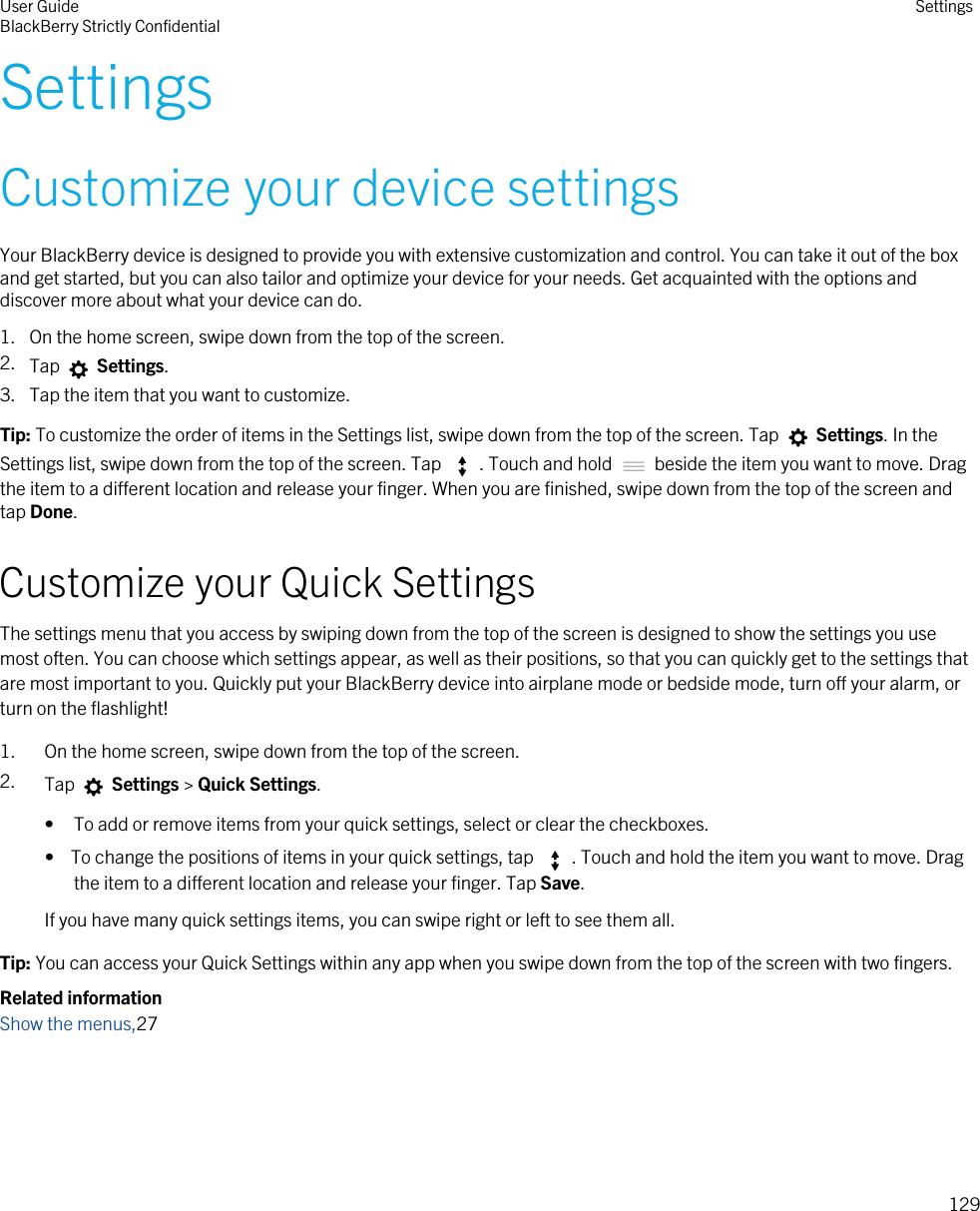SettingsCustomize your device settingsYour BlackBerry device is designed to provide you with extensive customization and control. You can take it out of the box and get started, but you can also tailor and optimize your device for your needs. Get acquainted with the options and discover more about what your device can do.1. On the home screen, swipe down from the top of the screen.2. Tap   Settings.3. Tap the item that you want to customize.Tip: To customize the order of items in the Settings list, swipe down from the top of the screen. Tap   Settings. In the Settings list, swipe down from the top of the screen. Tap  . Touch and hold   beside the item you want to move. Drag the item to a different location and release your finger. When you are finished, swipe down from the top of the screen and tap Done.Customize your Quick SettingsThe settings menu that you access by swiping down from the top of the screen is designed to show the settings you use most often. You can choose which settings appear, as well as their positions, so that you can quickly get to the settings that are most important to you. Quickly put your BlackBerry device into airplane mode or bedside mode, turn off your alarm, or turn on the flashlight!1. On the home screen, swipe down from the top of the screen.2. Tap   Settings &gt; Quick Settings.• To add or remove items from your quick settings, select or clear the checkboxes.•  To change the positions of items in your quick settings, tap  . Touch and hold the item you want to move. Drag the item to a different location and release your finger. Tap Save.If you have many quick settings items, you can swipe right or left to see them all.Tip: You can access your Quick Settings within any app when you swipe down from the top of the screen with two fingers.Related informationShow the menus,27User GuideBlackBerry Strictly Confidential Settings129