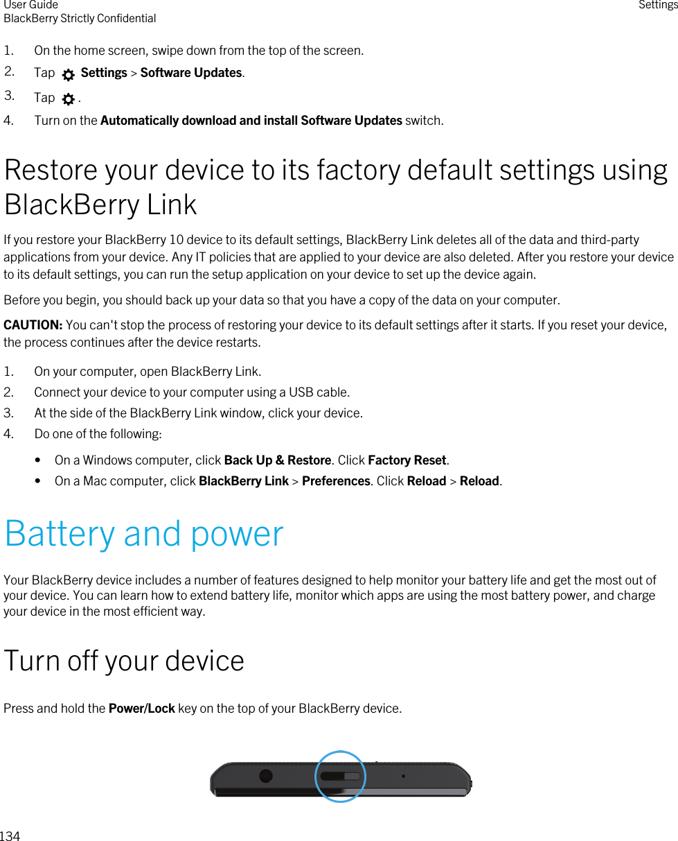 1. On the home screen, swipe down from the top of the screen.2. Tap   Settings &gt; Software Updates.3. Tap  .4. Turn on the Automatically download and install Software Updates switch.Restore your device to its factory default settings using BlackBerry LinkIf you restore your BlackBerry 10 device to its default settings, BlackBerry Link deletes all of the data and third-party applications from your device. Any IT policies that are applied to your device are also deleted. After you restore your device to its default settings, you can run the setup application on your device to set up the device again.Before you begin, you should back up your data so that you have a copy of the data on your computer.CAUTION: You can&apos;t stop the process of restoring your device to its default settings after it starts. If you reset your device, the process continues after the device restarts.1. On your computer, open BlackBerry Link.2. Connect your device to your computer using a USB cable.3. At the side of the BlackBerry Link window, click your device.4. Do one of the following:• On a Windows computer, click Back Up &amp; Restore. Click Factory Reset.• On a Mac computer, click BlackBerry Link &gt; Preferences. Click Reload &gt; Reload.Battery and powerYour BlackBerry device includes a number of features designed to help monitor your battery life and get the most out of your device. You can learn how to extend battery life, monitor which apps are using the most battery power, and charge your device in the most efficient way.Turn off your devicePress and hold the Power/Lock key on the top of your BlackBerry device. User GuideBlackBerry Strictly Confidential Settings134