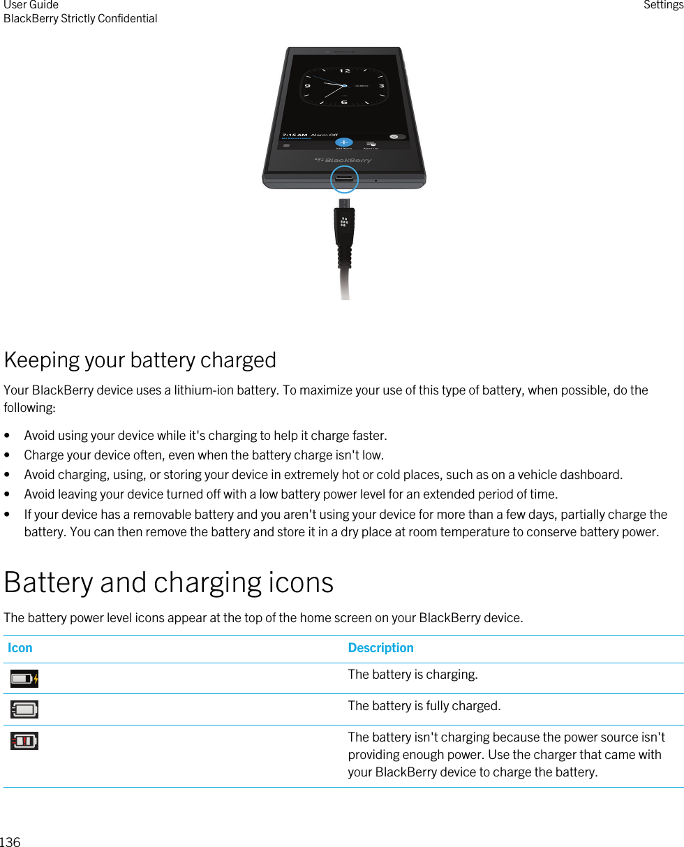  Keeping your battery chargedYour BlackBerry device uses a lithium-ion battery. To maximize your use of this type of battery, when possible, do the following:• Avoid using your device while it&apos;s charging to help it charge faster.• Charge your device often, even when the battery charge isn&apos;t low.• Avoid charging, using, or storing your device in extremely hot or cold places, such as on a vehicle dashboard.• Avoid leaving your device turned off with a low battery power level for an extended period of time.• If your device has a removable battery and you aren&apos;t using your device for more than a few days, partially charge the battery. You can then remove the battery and store it in a dry place at room temperature to conserve battery power.Battery and charging iconsThe battery power level icons appear at the top of the home screen on your BlackBerry device.Icon DescriptionThe battery is charging.The battery is fully charged.The battery isn&apos;t charging because the power source isn&apos;t providing enough power. Use the charger that came with your BlackBerry device to charge the battery.User GuideBlackBerry Strictly Confidential Settings136