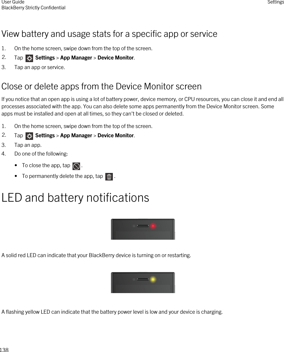View battery and usage stats for a specific app or service1. On the home screen, swipe down from the top of the screen.2. Tap   Settings &gt; App Manager &gt; Device Monitor.3. Tap an app or service.Close or delete apps from the Device Monitor screenIf you notice that an open app is using a lot of battery power, device memory, or CPU resources, you can close it and end all processes associated with the app. You can also delete some apps permanently from the Device Monitor screen. Some apps must be installed and open at all times, so they can&apos;t be closed or deleted.1. On the home screen, swipe down from the top of the screen.2. Tap   Settings &gt; App Manager &gt; Device Monitor.3. Tap an app.4. Do one of the following:•  To close the app, tap  .•  To permanently delete the app, tap  .LED and battery notifications  A solid red LED can indicate that your BlackBerry device is turning on or restarting.  A flashing yellow LED can indicate that the battery power level is low and your device is charging. User GuideBlackBerry Strictly Confidential Settings138